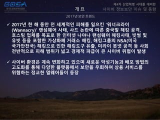 개 요
2017년 보안 트렌드
제4차 산업혁명 시대를 대비한
사이버 정보보안 이슈 및 동향
 2017년 한 해 동안 전 세계적인 피해를 일으킨 ‘워너크라이
(Wannacry)’ 랜섬웨어 사태, 사드 논란에 따른 중국발 해킹 공격,
호스팅 업체를 목표로 한 인터넷 나야나 랜섬웨어 해킹사태, 빗썸 및
유빗 등을 포함한 가상화폐 거래소 해킹, 해킹그룹의 NSA(미국
국가안전국) 해킹으로 인한 해킹도구 유출, 미라이 봇넷 공격 등 사회
전반적으로 피해 범위가 넓고 경제적 파급이 큰 사이버 위협이 발생
 사이버 환경은 계속 변화하고 있으며 새로운 악성기능과 배포 방법의
고도화를 통해 다양한 플랫폼에서 보안을 우회하여 상용 서비스를
위협하는 정교한 멀웨어들이 등장
 