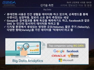 신기술 측면
Big Data
제4차 산업혁명 시대를 대비한
사이버 정보보안 이슈 및 동향
 휴대전화 사용은 인간 생활을 데이터화 하고 있으며, 손목밴드를 통해
수면시간, 심장박동, 칼로리 소모 등이 측정되는 세상
 Google은 검색결과를 통해 독감을 예측하기도 하고, Facebook과 같은
SNS 는 인간의 정서까지 데이터화 하려고 함
 디지털 환경에서 생성되는 방대한 규모(Volume), 짧은 주기 (Velocity),
다양한 형태(Variety)를 가진 데이터를 ‘빅데이터’라고 함
 