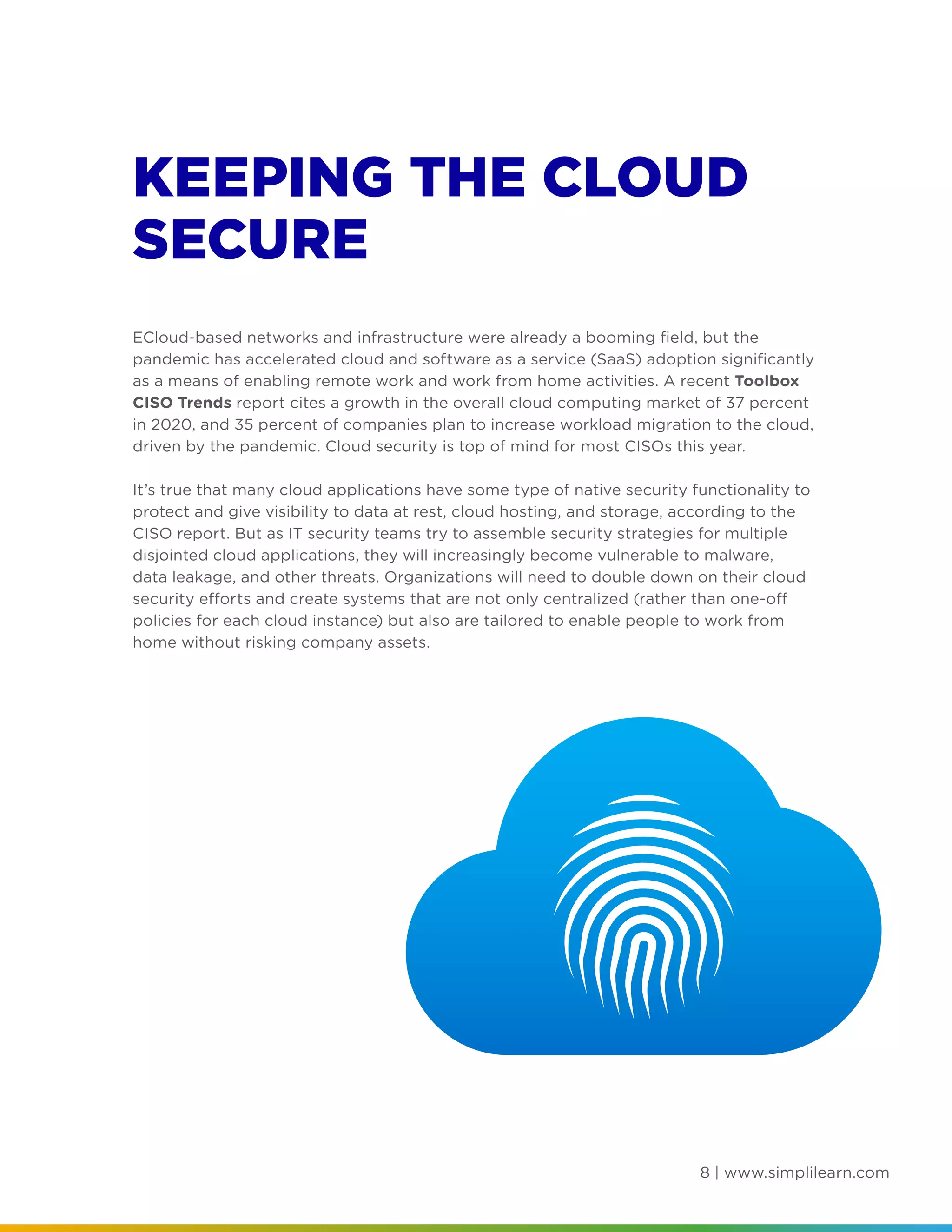 8 | www.simplilearn.com
KEEPING THE CLOUD
SECURE
ECloud-based networks and infrastructure were already a booming field, but the
pandemic has accelerated cloud and software as a service (SaaS) adoption significantly
as a means of enabling remote work and work from home activities. A recent Toolbox
CISO Trends report cites a growth in the overall cloud computing market of 37 percent
in 2020, and 35 percent of companies plan to increase workload migration to the cloud,
driven by the pandemic. Cloud security is top of mind for most CISOs this year.
It’s true that many cloud applications have some type of native security functionality to
protect and give visibility to data at rest, cloud hosting, and storage, according to the
CISO report. But as IT security teams try to assemble security strategies for multiple
disjointed cloud applications, they will increasingly become vulnerable to malware,
data leakage, and other threats. Organizations will need to double down on their cloud
security efforts and create systems that are not only centralized (rather than one-off
policies for each cloud instance) but also are tailored to enable people to work from
home without risking company assets.
 