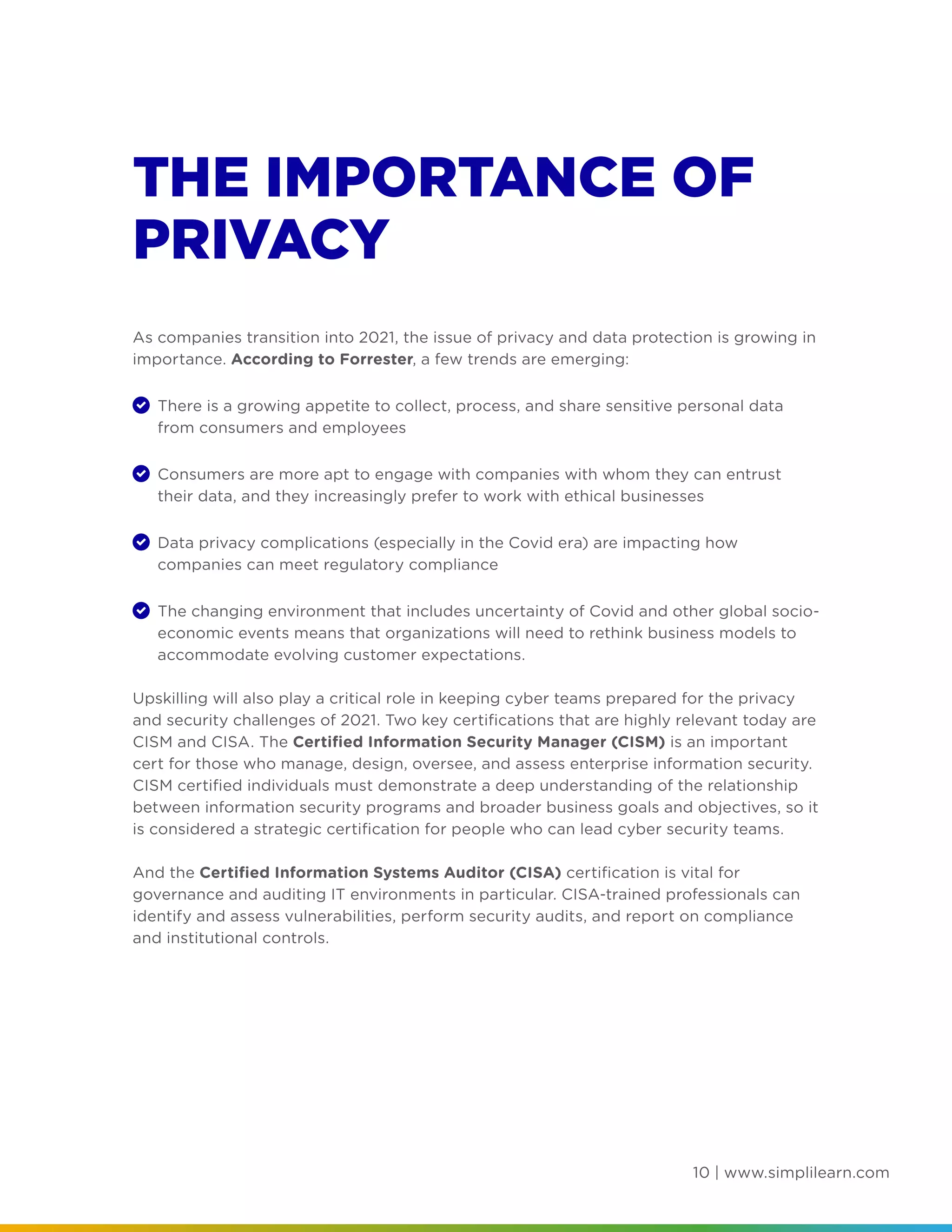 10 | www.simplilearn.com
THE IMPORTANCE OF
PRIVACY
As companies transition into 2021, the issue of privacy and data protection is growing in
importance. According to Forrester, a few trends are emerging:
	 There is a growing appetite to collect, process, and share sensitive personal data
from consumers and employees
	 Consumers are more apt to engage with companies with whom they can entrust
their data, and they increasingly prefer to work with ethical businesses
	 Data privacy complications (especially in the Covid era) are impacting how
companies can meet regulatory compliance
	 The changing environment that includes uncertainty of Covid and other global socio-
economic events means that organizations will need to rethink business models to
accommodate evolving customer expectations.
Upskilling will also play a critical role in keeping cyber teams prepared for the privacy
and security challenges of 2021. Two key certifications that are highly relevant today are
CISM and CISA. The Certified Information Security Manager (CISM) is an important
cert for those who manage, design, oversee, and assess enterprise information security.
CISM certified individuals must demonstrate a deep understanding of the relationship
between information security programs and broader business goals and objectives, so it
is considered a strategic certification for people who can lead cyber security teams.
And the Certified Information Systems Auditor (CISA) certification is vital for
governance and auditing IT environments in particular. CISA-trained professionals can
identify and assess vulnerabilities, perform security audits, and report on compliance
and institutional controls.
 