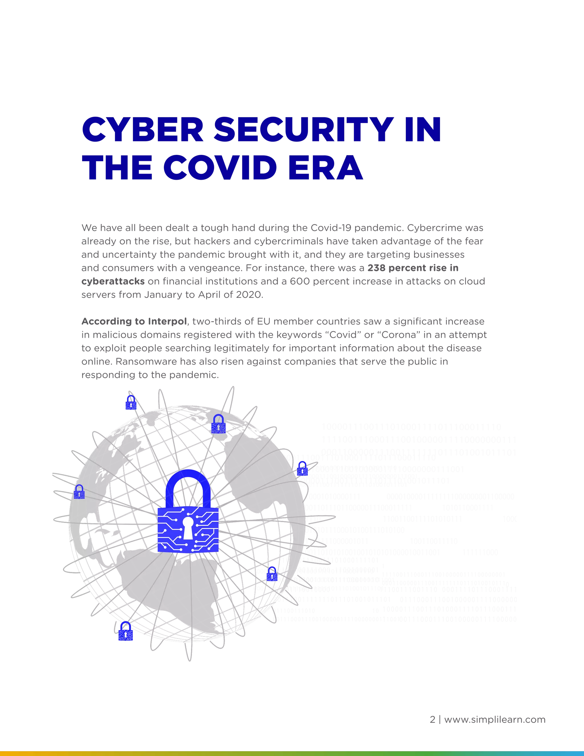 2 | www.simplilearn.com
CYBER SECURITY IN
THE COVID ERA
We have all been dealt a tough hand during the Covid-19 pandemic. Cybercrime was
already on the rise, but hackers and cybercriminals have taken advantage of the fear
and uncertainty the pandemic brought with it, and they are targeting businesses
and consumers with a vengeance. For instance, there was a 238 percent rise in
cyberattacks on financial institutions and a 600 percent increase in attacks on cloud
servers from January to April of 2020.
According to Interpol, two-thirds of EU member countries saw a significant increase
in malicious domains registered with the keywords “Covid” or “Corona” in an attempt
to exploit people searching legitimately for important information about the disease
online. Ransomware has also risen against companies that serve the public in
responding to the pandemic.
 