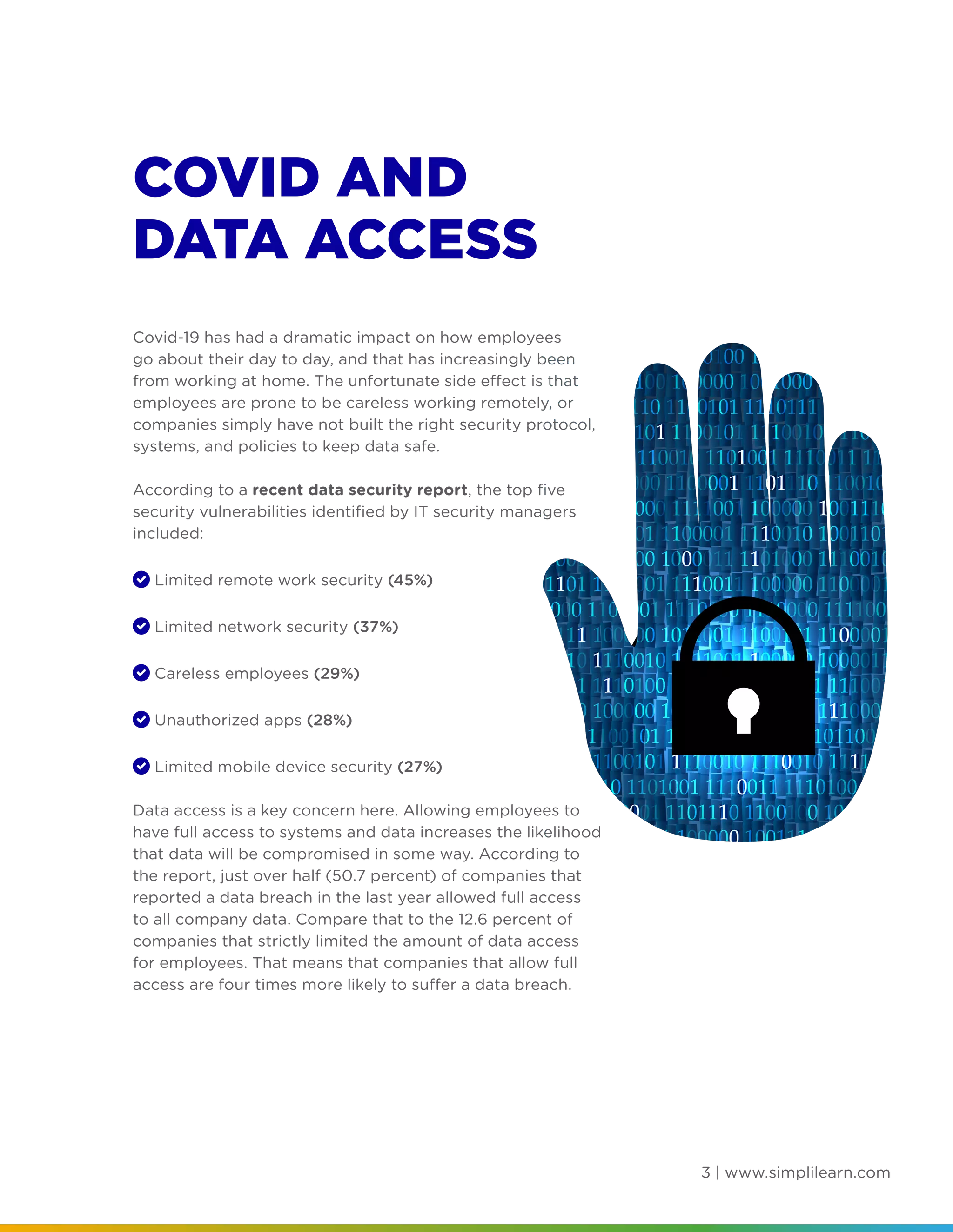 3 | www.simplilearn.com
COVID AND
DATA ACCESS
Covid-19 has had a dramatic impact on how employees
go about their day to day, and that has increasingly been
from working at home. The unfortunate side effect is that
employees are prone to be careless working remotely, or
companies simply have not built the right security protocol,
systems, and policies to keep data safe.
According to a recent data security report, the top five
security vulnerabilities identified by IT security managers
included:
	 Limited remote work security (45%)
	 Limited network security (37%)
	 Careless employees (29%)
	 Unauthorized apps (28%)
	 Limited mobile device security (27%)
Data access is a key concern here. Allowing employees to
have full access to systems and data increases the likelihood
that data will be compromised in some way. According to
the report, just over half (50.7 percent) of companies that
reported a data breach in the last year allowed full access
to all company data. Compare that to the 12.6 percent of
companies that strictly limited the amount of data access
for employees. That means that companies that allow full
access are four times more likely to suffer a data breach.
 