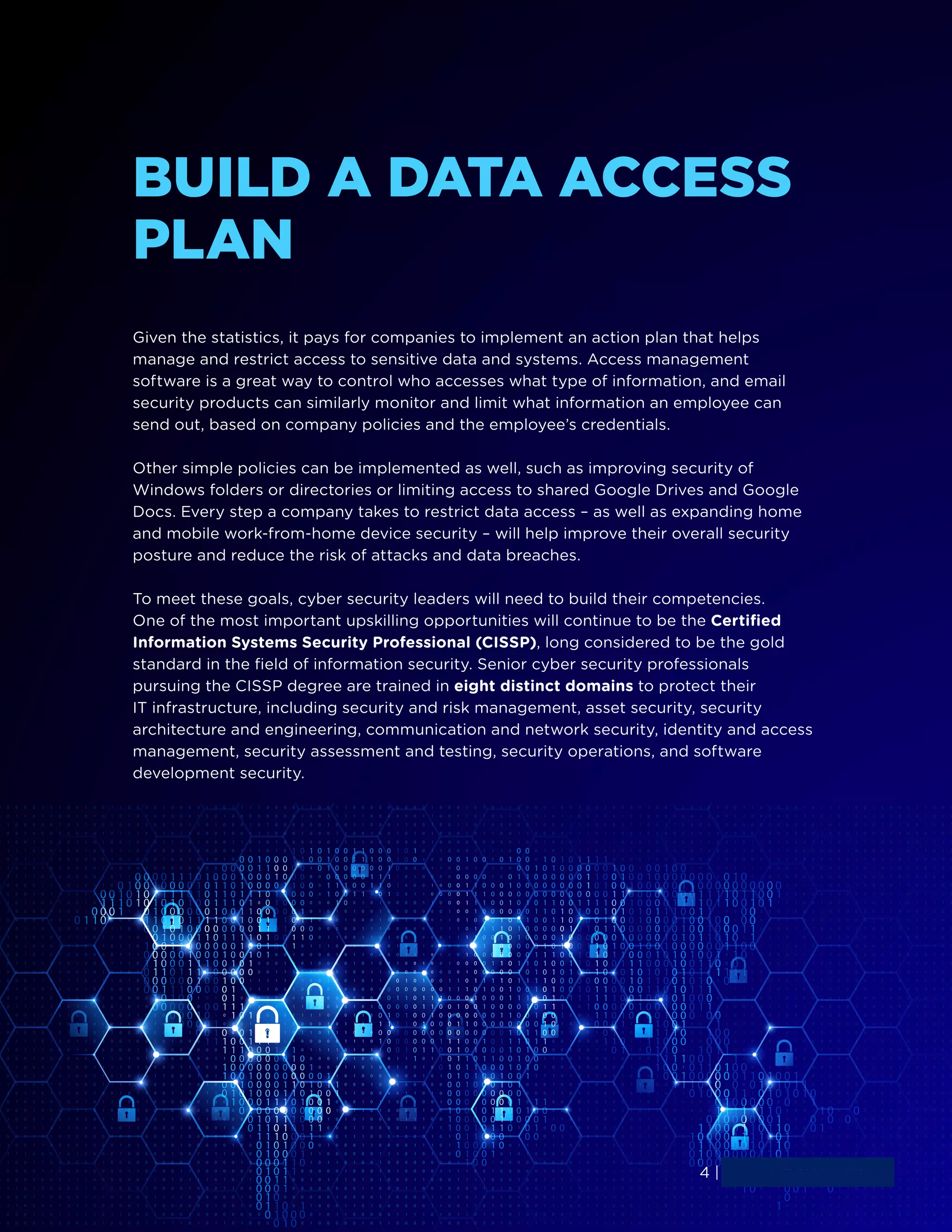 4 | www.simplilearn.com
BUILD A DATA ACCESS
PLAN
Given the statistics, it pays for companies to implement an action plan that helps
manage and restrict access to sensitive data and systems. Access management
software is a great way to control who accesses what type of information, and email
security products can similarly monitor and limit what information an employee can
send out, based on company policies and the employee’s credentials.
Other simple policies can be implemented as well, such as improving security of
Windows folders or directories or limiting access to shared Google Drives and Google
Docs. Every step a company takes to restrict data access – as well as expanding home
and mobile work-from-home device security – will help improve their overall security
posture and reduce the risk of attacks and data breaches.
To meet these goals, cyber security leaders will need to build their competencies.
One of the most important upskilling opportunities will continue to be the Certified
Information Systems Security Professional (CISSP), long considered to be the gold
standard in the field of information security. Senior cyber security professionals
pursuing the CISSP degree are trained in eight distinct domains to protect their
IT infrastructure, including security and risk management, asset security, security
architecture and engineering, communication and network security, identity and access
management, security assessment and testing, security operations, and software
development security.
4 | www.simplilearn.com
 