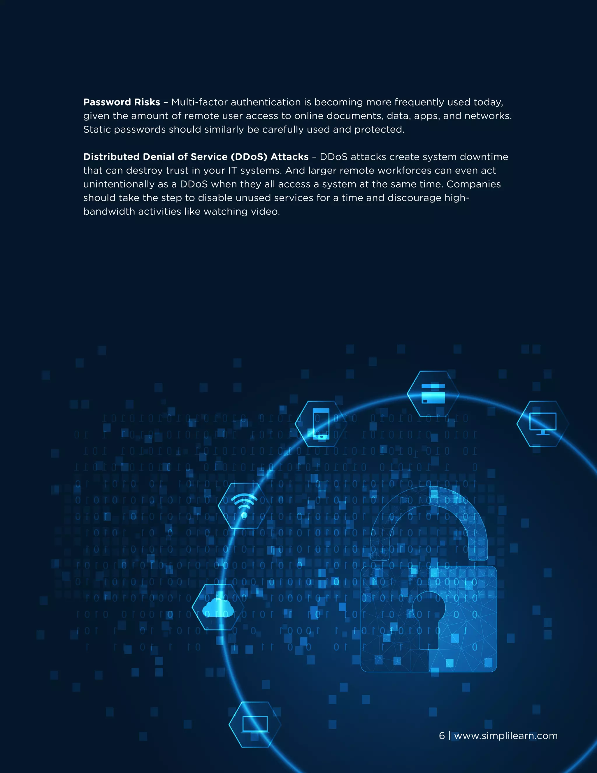 6 | www.simplilearn.com
Password Risks – Multi-factor authentication is becoming more frequently used today,
given the amount of remote user access to online documents, data, apps, and networks.
Static passwords should similarly be carefully used and protected.
Distributed Denial of Service (DDoS) Attacks – DDoS attacks create system downtime
that can destroy trust in your IT systems. And larger remote workforces can even act
unintentionally as a DDoS when they all access a system at the same time. Companies
should take the step to disable unused services for a time and discourage high-
bandwidth activities like watching video.
6 | www.simplilearn.com
 