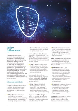 Policy
Influencers
The members of Trump’s
transition team largely agree on
the need for greater retaliation
against state-sponsored hackers,
cyber protections for critical
infrastructure, and backdoors
for federal access to encrypted
devices. An increased reliance on
private sector cyber solutions is
also supported by several members
of the transition team. Although
much remains unclear at this
time, the following individuals and
organizations will be important
sources for the administration as it
moves forward.
Influential Individuals
Sen. Jeff Sessions (R-AL) has been
a member of the Senate Armed
Services Committee and will be
nominated as the next Attorney
General.
„„ Cyber Threats: Sen. Sessions
has criticized the Obama
administration for not adequately
addressing cyber threats and not
creating a comprehensive “cyber
doctrine.” Overall, however, Sen.
Sessions has not been very vocal
on cybersecurity issues.
A former director of the Defense
Intelligence Agency, retired Lt. Gen.
Mike Flynn is also a vice-chairman
of the Trump transition team and
the incoming White House National
Security Adviser.
„„ Cyber Threats: Lt. Gen. Flynn
has been quite vocal about the
“growing” cyber threat of non-
state actors and has called for
retaliatory action against state-
sponsored hacking.
A former aide during three
Republican presidencies, national
security analyst K.T. McFarland
is the incoming Deputy National
Security Adviser.
„„ 	Cyber Threats: McFarland
has suggested that the U.S.
is currently in a “cyber war”
with Russia and has called for
a stronger offensive stance to
address state-sponsored hacking.
Representative Mike Pompeo
(R-KS) is a member of the House
Permanent Select Committee on
Intelligence and will be nominated
as the Director of the CIA.
„„ Encryption: As a member of the
Select Committee on Intelligence,
Rep. Pompeo supported increased
data collection for surveillance
purposes and backdoor access to
encrypted devices.
James Carafano is the vice president
for foreign and defense policy at
The Heritage Foundation and has
been assigned to oversee the foreign
policy transition.
„„ Encryption: In March 2016,
Carafano co-authored a paper
on the Apple encryption debate
that supported the creation of a
committee to study encryption
and recommended that the
committee examine the needs of
the country in terms of defense
and intelligence as well as
personal liberty.
„„ Regulations: In additional papers
over the past year, Carafano
has asked the U.S. government
to abandon “heavy-handed”
regulations in favor of public-
private information sharing on
cyber threats.
Peter Thiel is one of the few Silicon
Valley billionaires to publicly
support Trump and will be one
of the most influential voices on
4
 