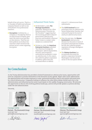 behalf of the tech sector. Thiel is a
co-founder of PayPal and software
company Palantir as well as one
of Facebook’s first professional
investors.
„„ Encryption: Confinity Inc., a
company co-founded by Thiel as
an early version of PayPal, gave
users the tools to encrypt data
on their devices. Thiel has not
been publicly vocal about this
issue but is well-versed on the
private sector’s views regarding
encryption.
Influential Think Tanks
„„ On November 1, 2016, The
Heritage Foundation
published “Blueprint for a New
Administration: Priorities for
the President” suggesting that
the incoming president improve
government cybersecurity
practices and establish a National
Cyber Center to conduct cyber
analysis at a national level.
„„ On June 14, 2016, the American
Enterprise Institute published
“An American Strategy for
Cyberspace: Advancing Freedom,
Security, and Prosperity”
outlining the foundation’s views
on cybersecurity. In this report,
AEI called for global cooperation
to address cybercrime and
increased efforts to defend
critical U.S. infrastructure from
cyberattacks.
„„ The CATO Institute’s most
prominent voice on cybersecurity,
Senior Fellow Julian Sanchez, has
criticized Trump for his lack of
clarity on cybersecurity issues.
„„ Over the past year, the Hoover
Institution’s cybersecurity
division has focused on issues of
encryption and malicious hackers
but has also called for greater
regulation of foreign intelligence
surveillance.
„„ The Hudson Institute has
occasionally discussed the
need for cooperation between
Washington and the private
sector in the encryption debate.
George Little
Partner, The Brunswick Group
(202) 393-7337
glittle@brunswickgroup.com
Mark Seifert
Partner, The Brunswick Group
(202) 393-7337
mseifert@brunswickgroup.com
Siobhan Gorman
Director, The Brunswick Group
(202) 393-7337
sgorman@brunswickgroup.com
In Conclusion
As the Trump administration has provided a limited framework on cybersecurity issues, opportunities still
exist for companies to involve themselves in the formation of this agenda. Major cyber issues addressed by
the administration will include responses to state-sponsored hacking as well as encryption and protections
for critical infrastructure. Companies looking to influence the cyber policy debate should reach out to the
administration and influential parties early to participate in this rapidly changing conversation. We welcome
the opportunity to discuss this evolving political landscape, and we will provide updates as policies develop
under the new administration.
Sincerely,
5
 