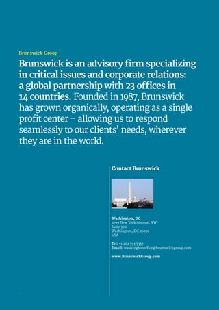 Contact Brunswick
Washington, DC
1099 New York Avenue, NW
Suite 300
Washington, DC 20001
USA
Tel: +1 202 393 7337
Email: washingtonoffice@brunswickgroup.com
www.BrunswickGroup.com
Brunswick Group
Brunswick is an advisory firm specializing
in critical issues and corporate relations:
a global partnership with 23 offices in
14 countries. Founded in 1987, Brunswick
has grown organically, operating as a single
profit center – allowing us to respond
seamlessly to our clients’ needs, wherever
they are in the world.
6
 