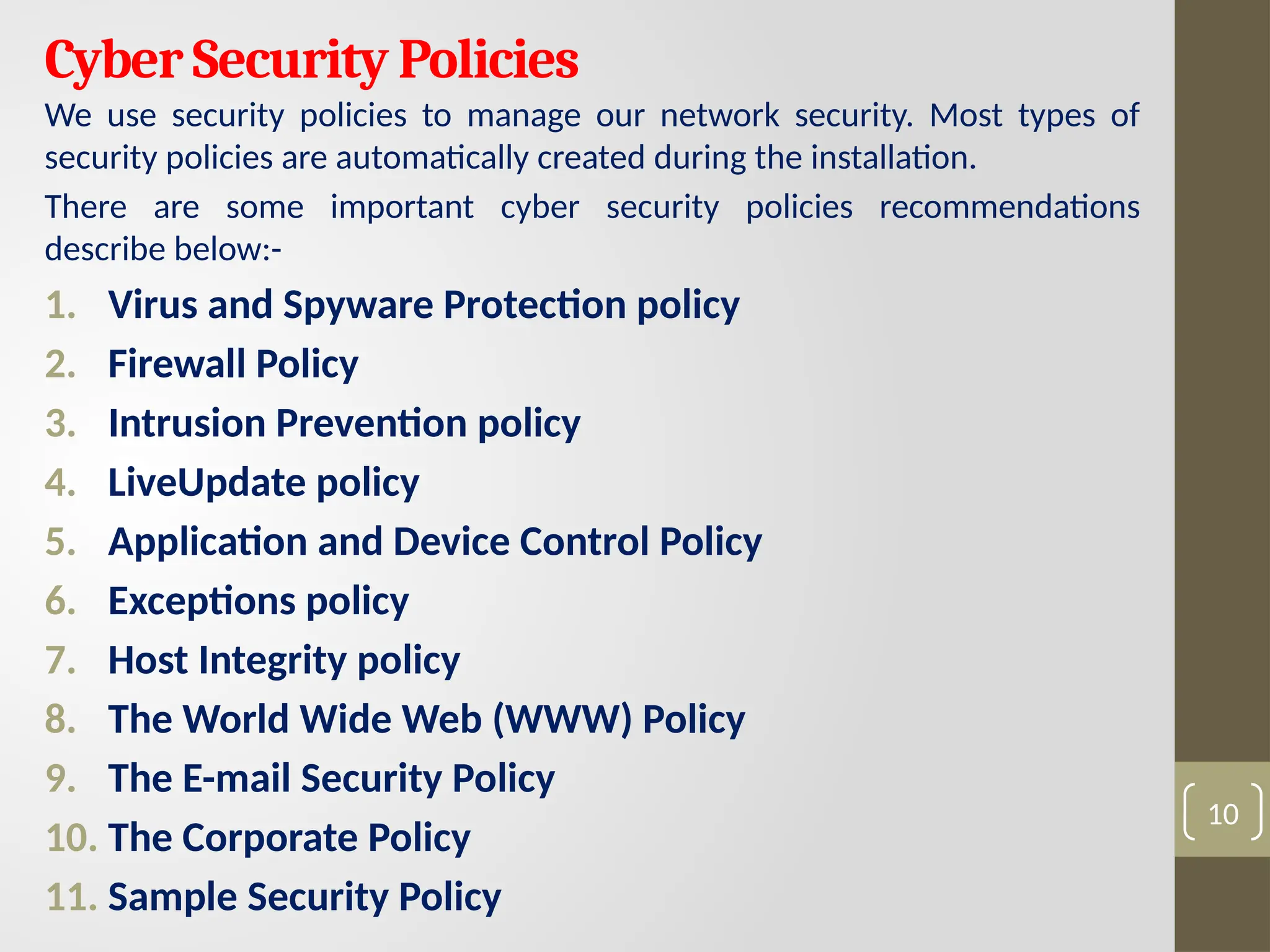 Cyber Security Policies
We use security policies to manage our network security. Most types of
security policies are automatically created during the installation.
There are some important cyber security policies recommendations
describe below:-
1. Virus and Spyware Protection policy
2. Firewall Policy
3. Intrusion Prevention policy
4. LiveUpdate policy
5. Application and Device Control Policy
6. Exceptions policy
7. Host Integrity policy
8. The World Wide Web (WWW) Policy
9. The E-mail Security Policy
10. The Corporate Policy
11. Sample Security Policy
10
 