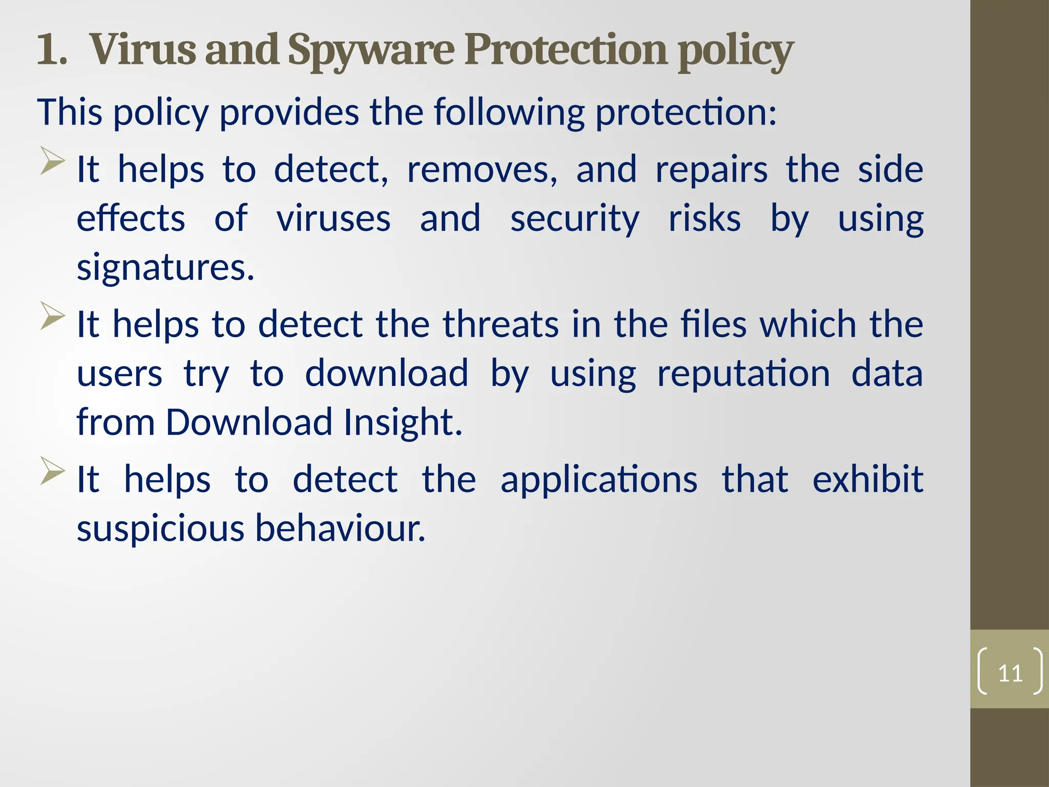 1. Virus and Spyware Protection policy
This policy provides the following protection:
 It helps to detect, removes, and repairs the side
effects of viruses and security risks by using
signatures.
 It helps to detect the threats in the files which the
users try to download by using reputation data
from Download Insight.
 It helps to detect the applications that exhibit
suspicious behaviour.
11
 