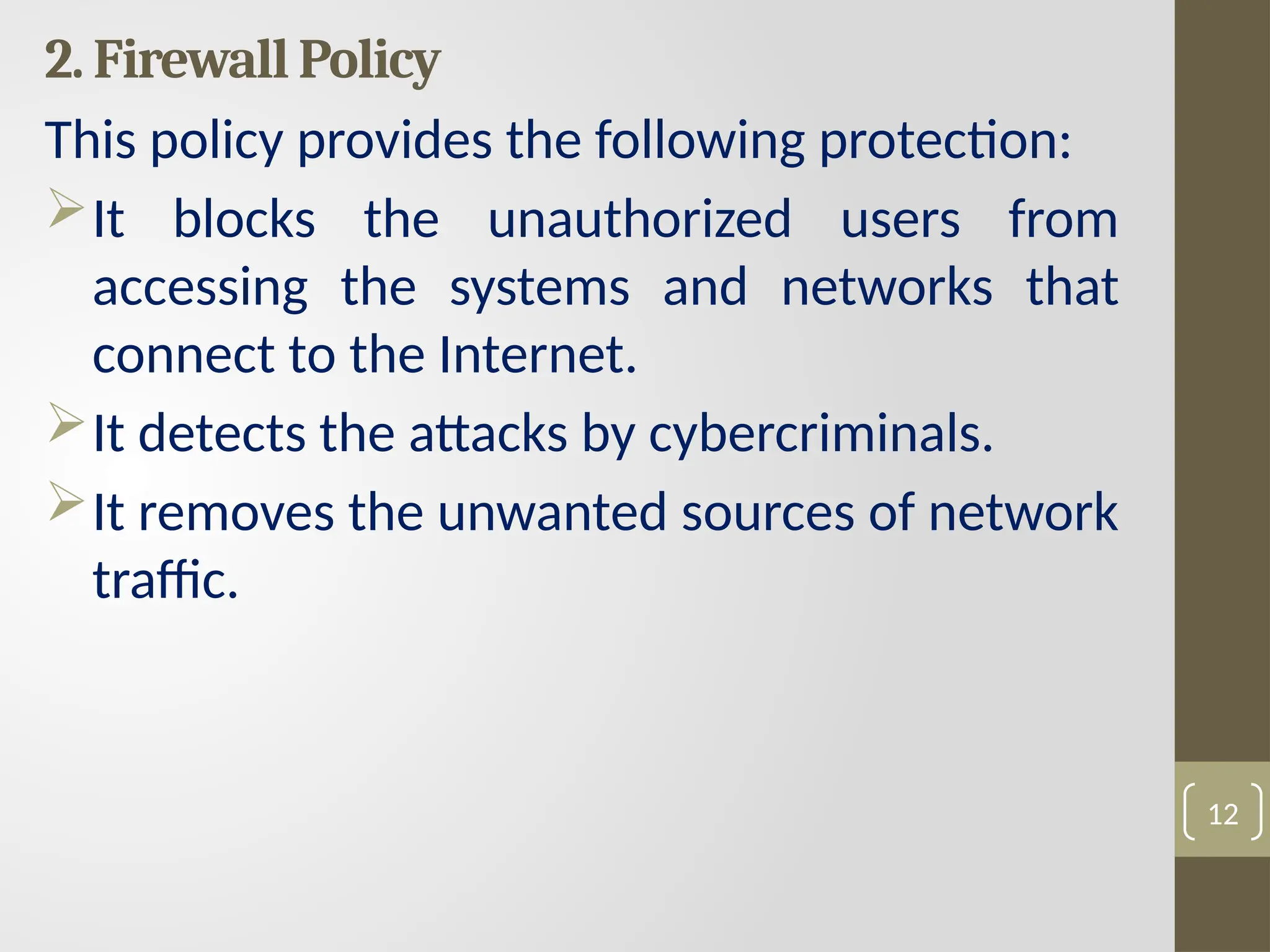 2. Firewall Policy
This policy provides the following protection:
It blocks the unauthorized users from
accessing the systems and networks that
connect to the Internet.
It detects the attacks by cybercriminals.
It removes the unwanted sources of network
traffic.
12
 