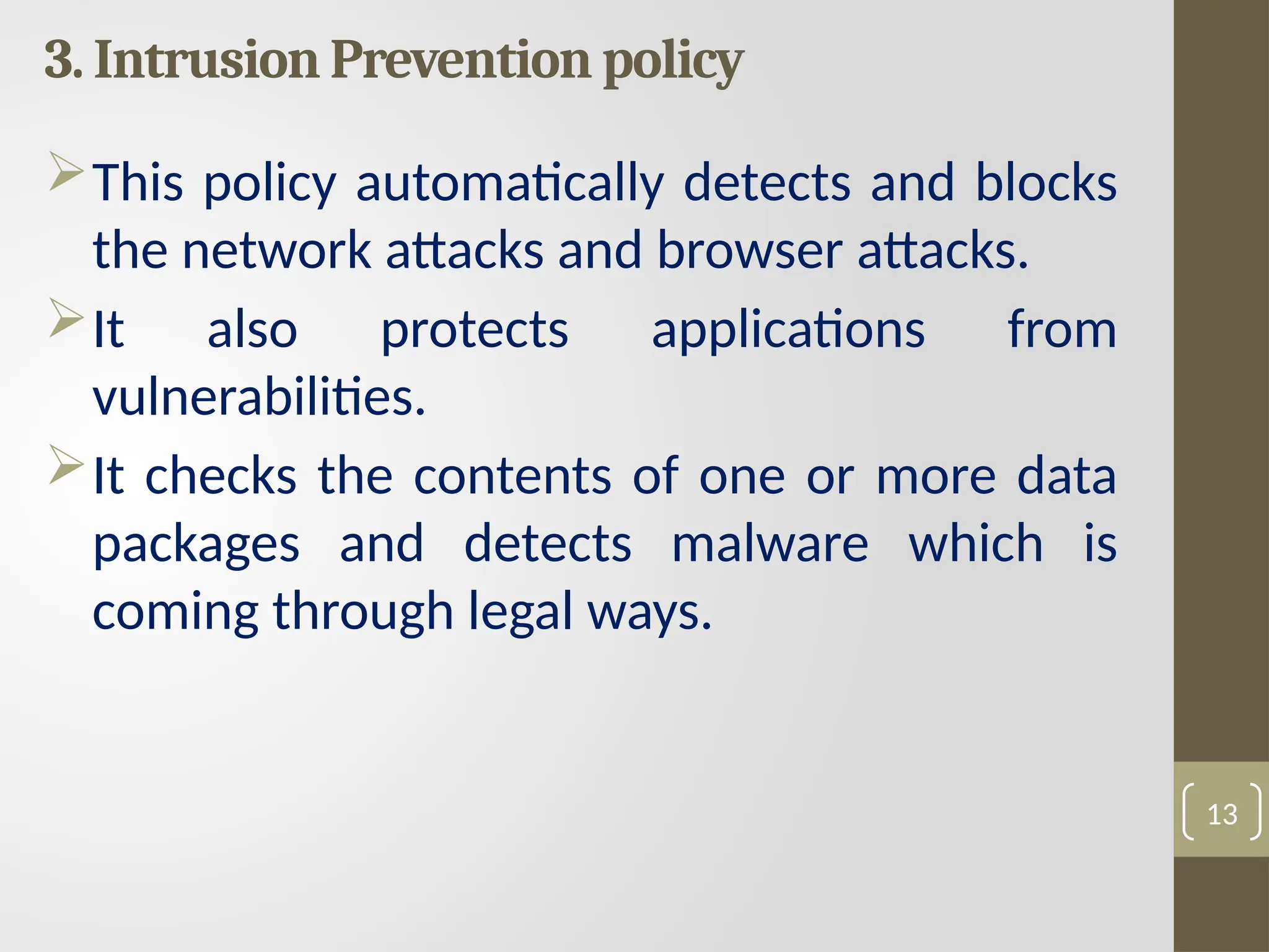 3. Intrusion Prevention policy
This policy automatically detects and blocks
the network attacks and browser attacks.
It also protects applications from
vulnerabilities.
It checks the contents of one or more data
packages and detects malware which is
coming through legal ways.
13
 