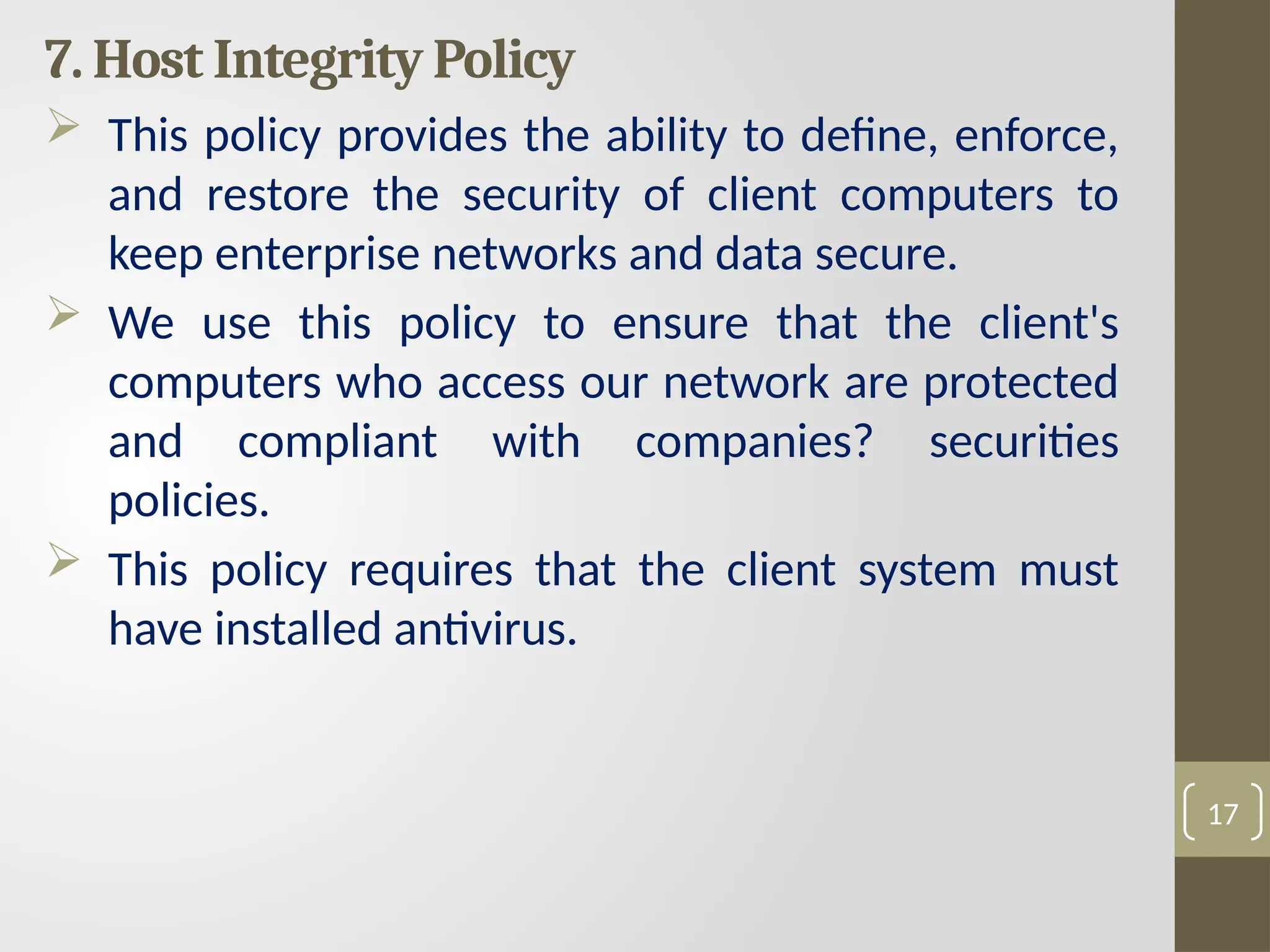 7. Host Integrity Policy
 This policy provides the ability to define, enforce,
and restore the security of client computers to
keep enterprise networks and data secure.
 We use this policy to ensure that the client's
computers who access our network are protected
and compliant with companies? securities
policies.
 This policy requires that the client system must
have installed antivirus.
17
 