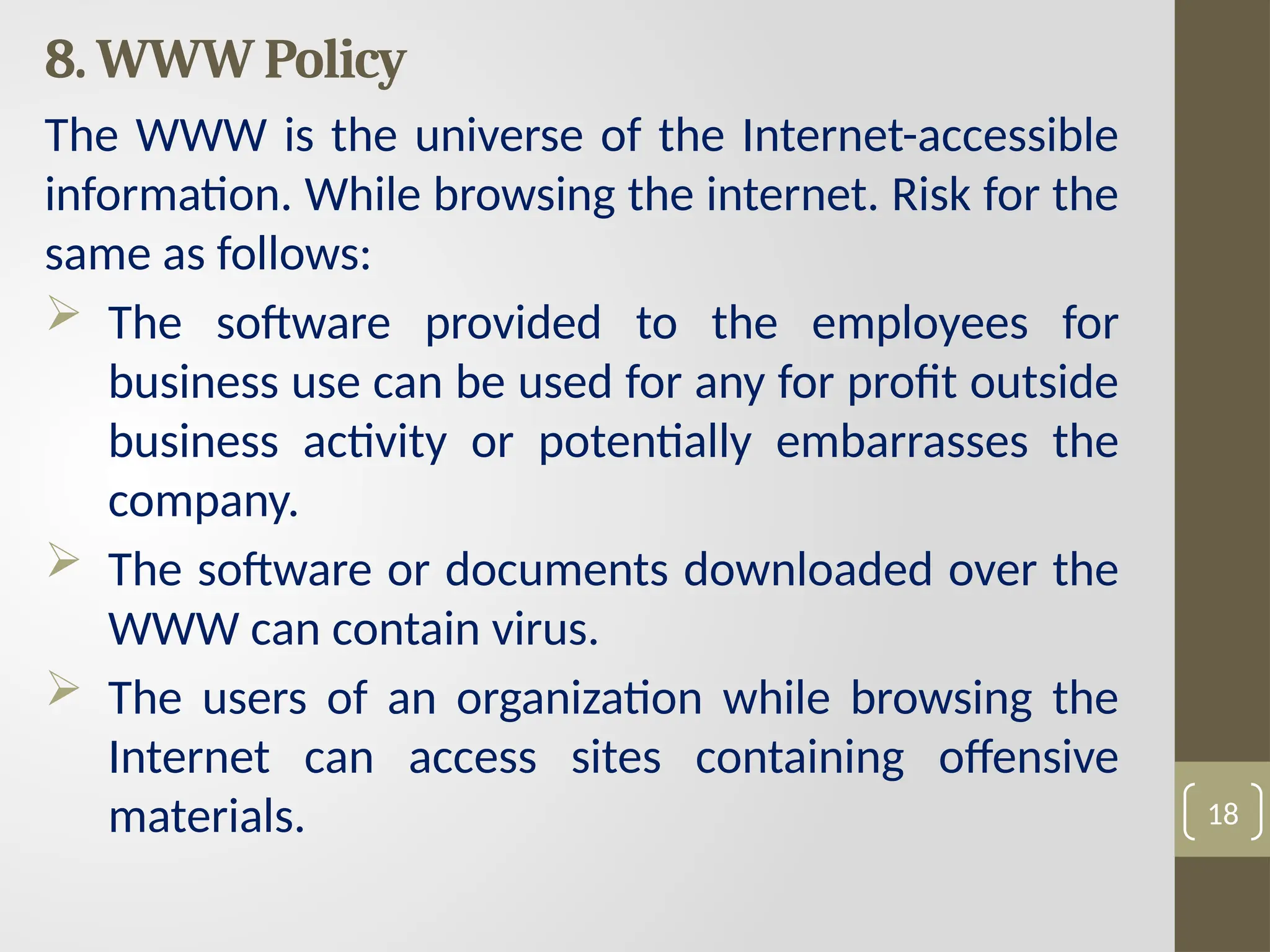 8. WWW Policy
The WWW is the universe of the Internet-accessible
information. While browsing the internet. Risk for the
same as follows:
 The software provided to the employees for
business use can be used for any for profit outside
business activity or potentially embarrasses the
company.
 The software or documents downloaded over the
WWW can contain virus.
 The users of an organization while browsing the
Internet can access sites containing offensive
materials. 18
 