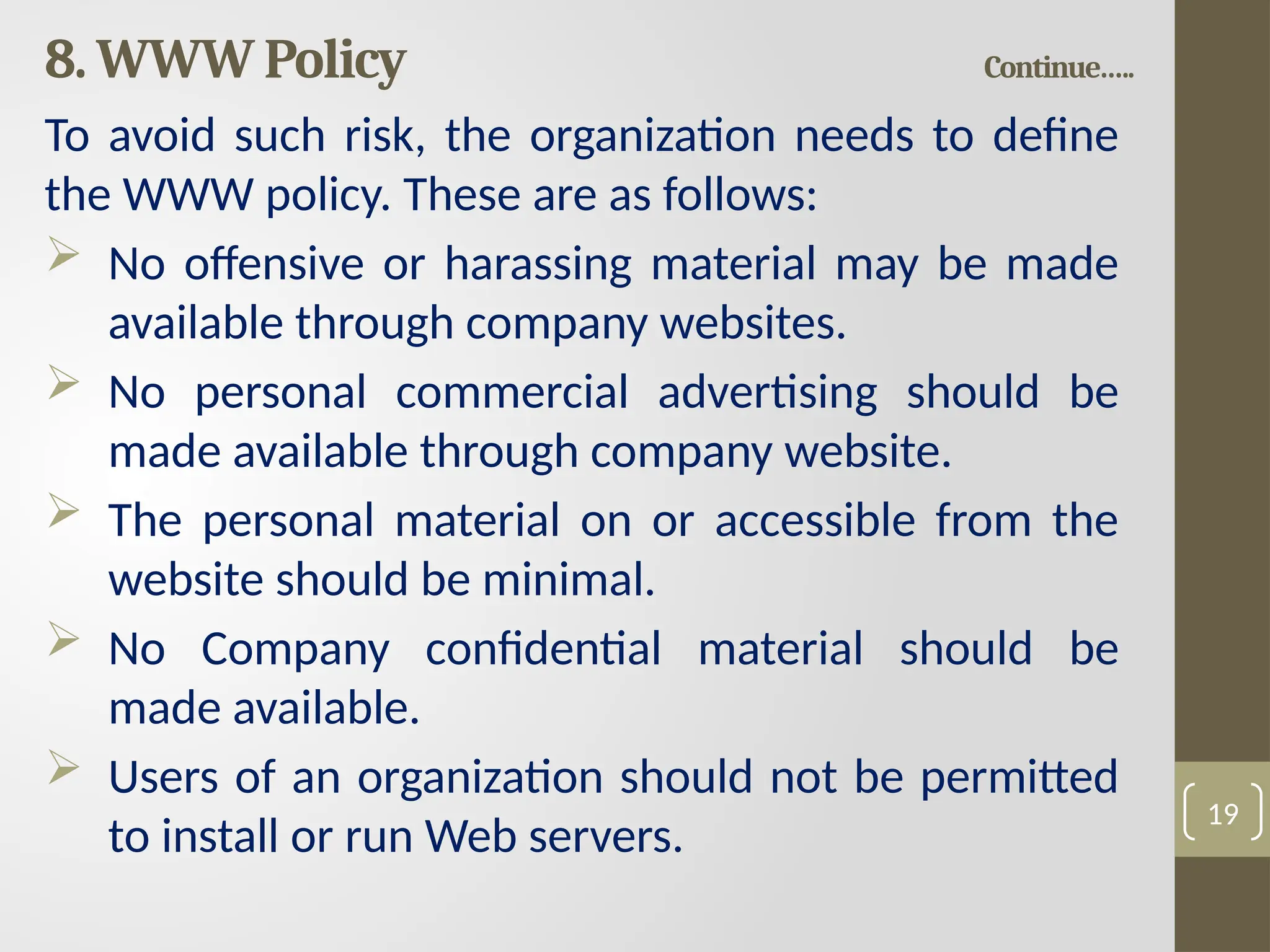 8. WWW Policy Continue…..
To avoid such risk, the organization needs to define
the WWW policy. These are as follows:
 No offensive or harassing material may be made
available through company websites.
 No personal commercial advertising should be
made available through company website.
 The personal material on or accessible from the
website should be minimal.
 No Company confidential material should be
made available.
 Users of an organization should not be permitted
to install or run Web servers.
19
 