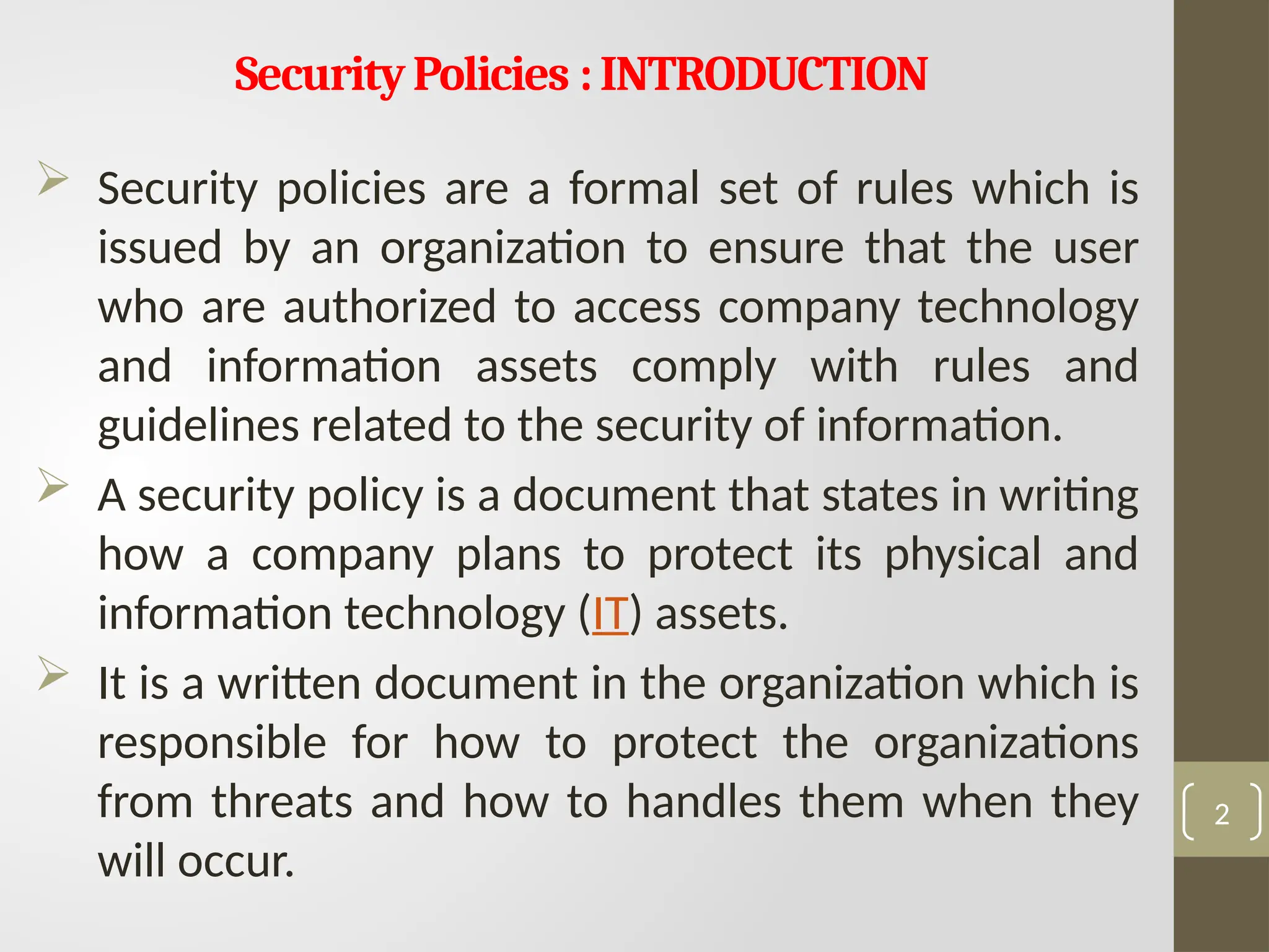 SecurityPolicies :INTRODUCTION
 Security policies are a formal set of rules which is
issued by an organization to ensure that the user
who are authorized to access company technology
and information assets comply with rules and
guidelines related to the security of information.
 A security policy is a document that states in writing
how a company plans to protect its physical and
information technology (IT) assets.
 It is a written document in the organization which is
responsible for how to protect the organizations
from threats and how to handles them when they
will occur.
2
 