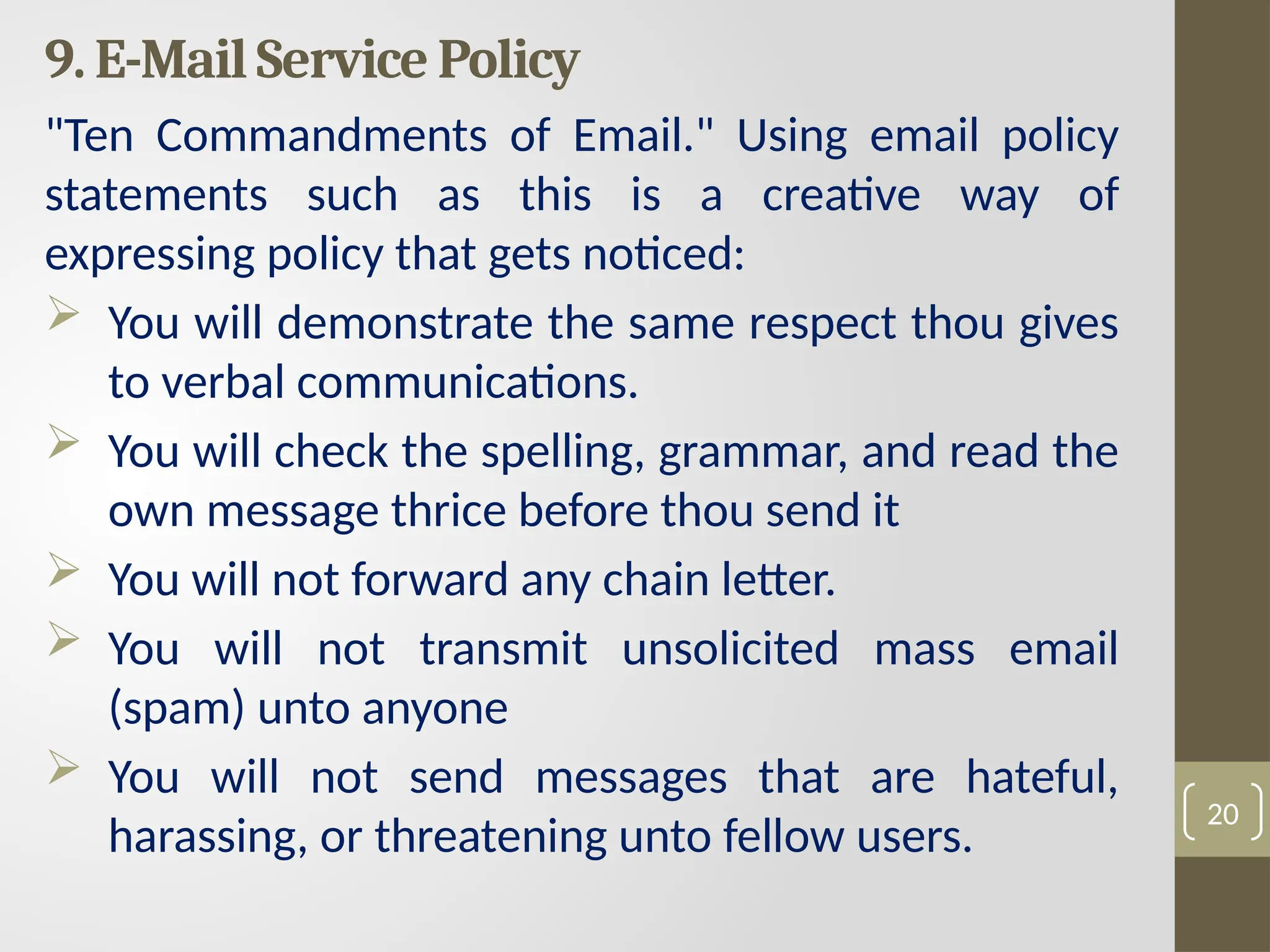 9. E-Mail Service Policy
"Ten Commandments of Email." Using email policy
statements such as this is a creative way of
expressing policy that gets noticed:
 You will demonstrate the same respect thou gives
to verbal communications.
 You will check the spelling, grammar, and read the
own message thrice before thou send it
 You will not forward any chain letter.
 You will not transmit unsolicited mass email
(spam) unto anyone
 You will not send messages that are hateful,
harassing, or threatening unto fellow users.
20
 