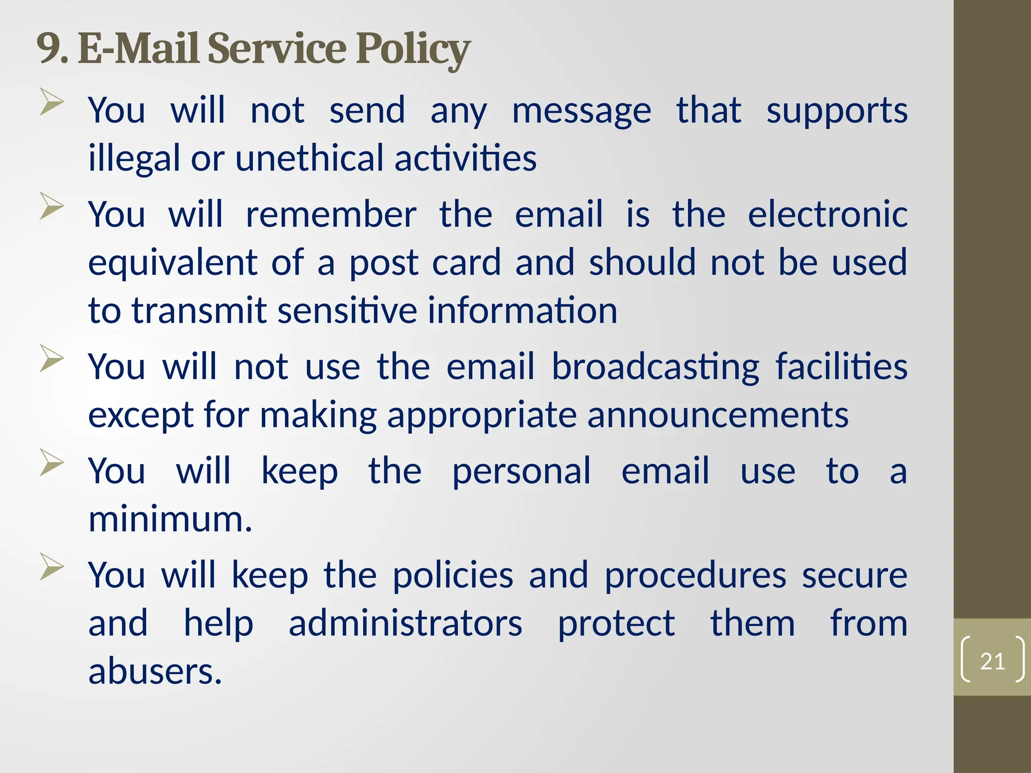 9. E-Mail Service Policy
 You will not send any message that supports
illegal or unethical activities
 You will remember the email is the electronic
equivalent of a post card and should not be used
to transmit sensitive information
 You will not use the email broadcasting facilities
except for making appropriate announcements
 You will keep the personal email use to a
minimum.
 You will keep the policies and procedures secure
and help administrators protect them from
abusers. 21
 