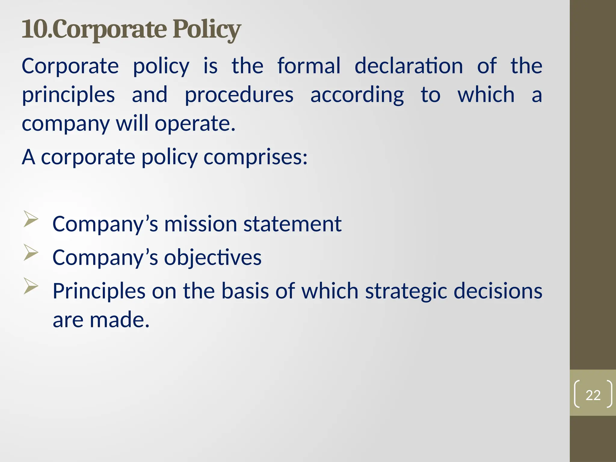 10.Corporate Policy
Corporate policy is the formal declaration of the
principles and procedures according to which a
company will operate.
A corporate policy comprises:
 Company’s mission statement
 Company’s objectives
 Principles on the basis of which strategic decisions
are made.
22
 