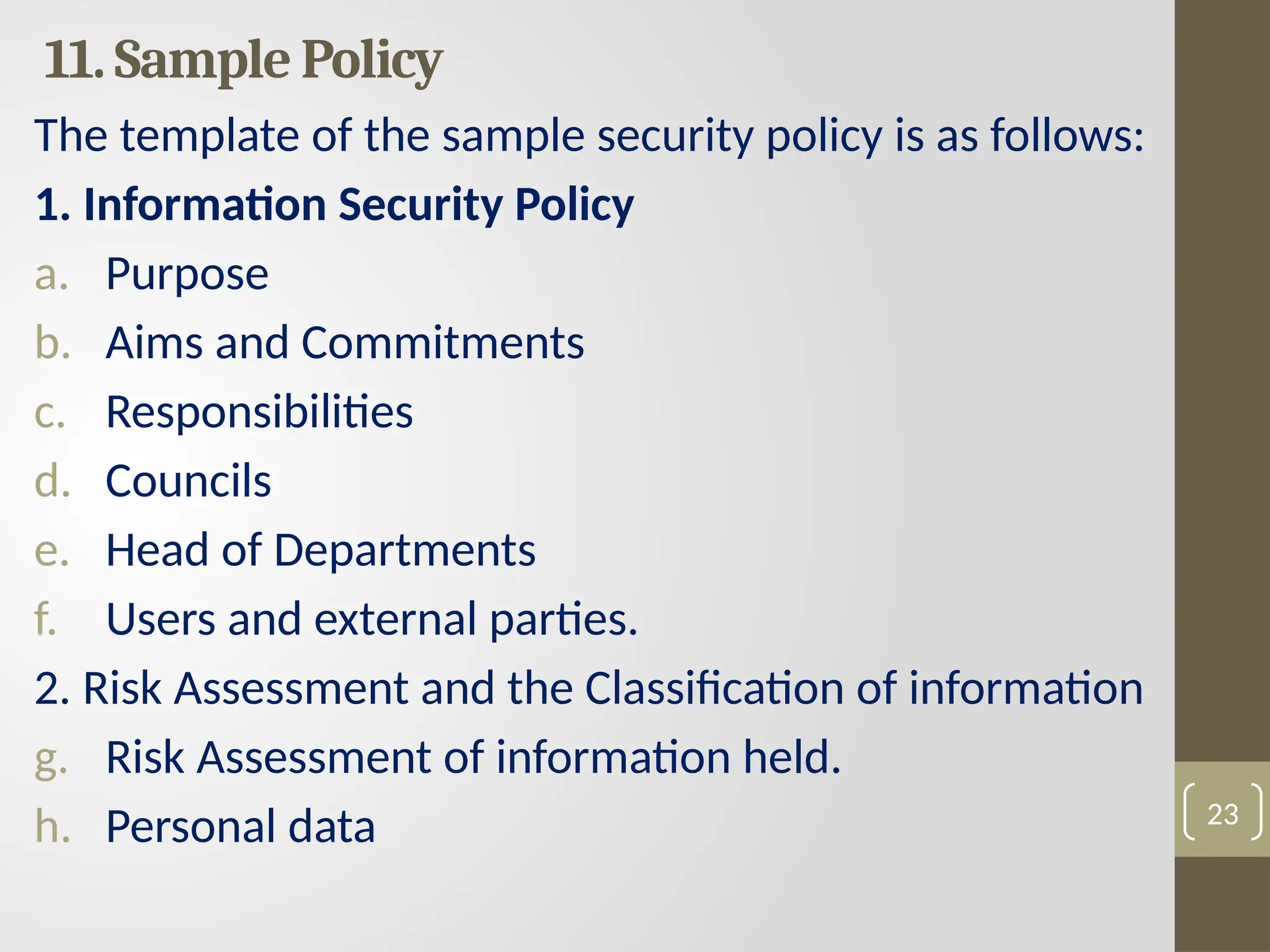 11. Sample Policy
The template of the sample security policy is as follows:
1. Information Security Policy
a. Purpose
b. Aims and Commitments
c. Responsibilities
d. Councils
e. Head of Departments
f. Users and external parties.
2. Risk Assessment and the Classification of information
g. Risk Assessment of information held.
h. Personal data 23
 