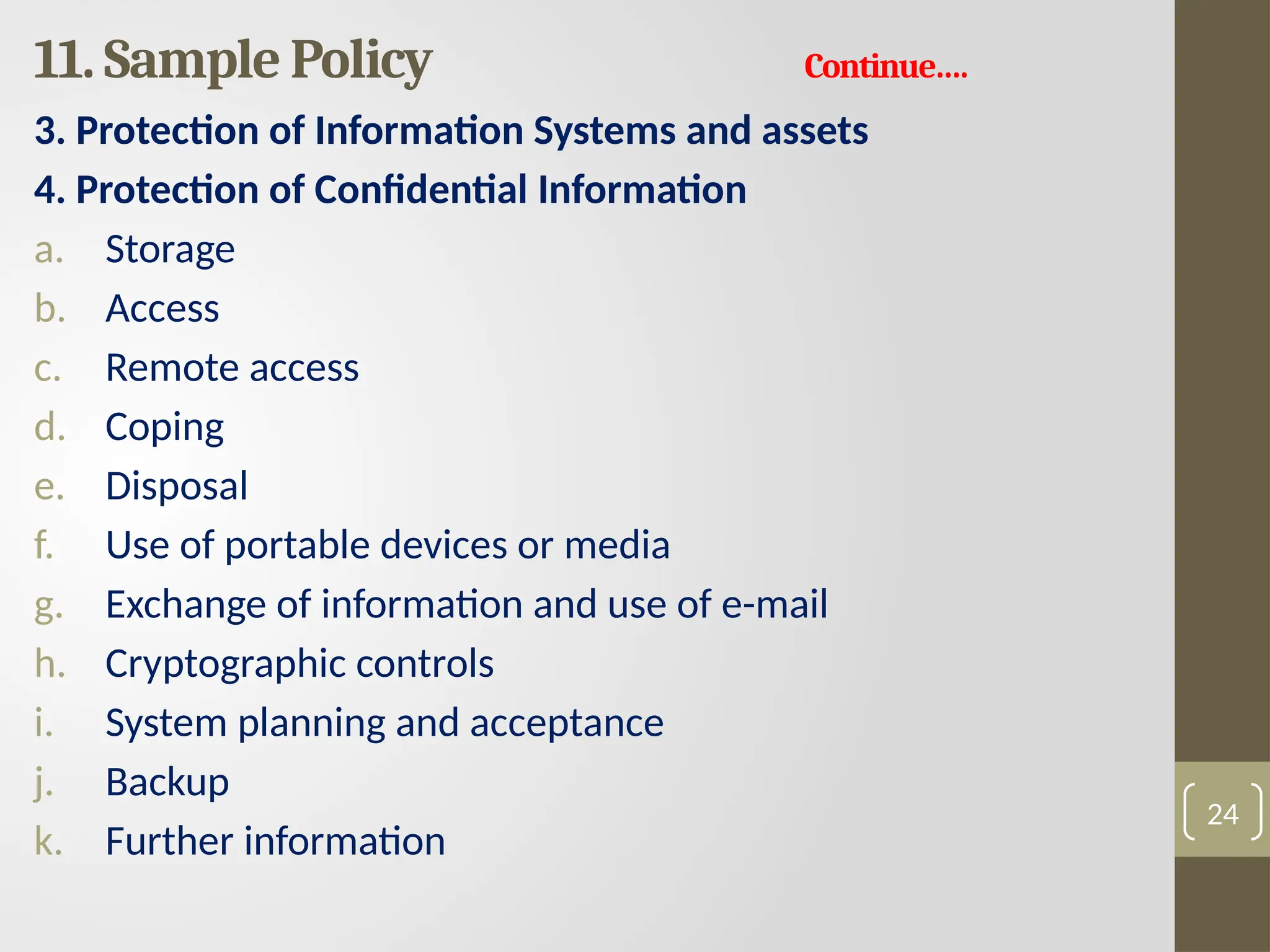 11. Sample Policy Continue….
3. Protection of Information Systems and assets
4. Protection of Confidential Information
a. Storage
b. Access
c. Remote access
d. Coping
e. Disposal
f. Use of portable devices or media
g. Exchange of information and use of e-mail
h. Cryptographic controls
i. System planning and acceptance
j. Backup
k. Further information
24
 