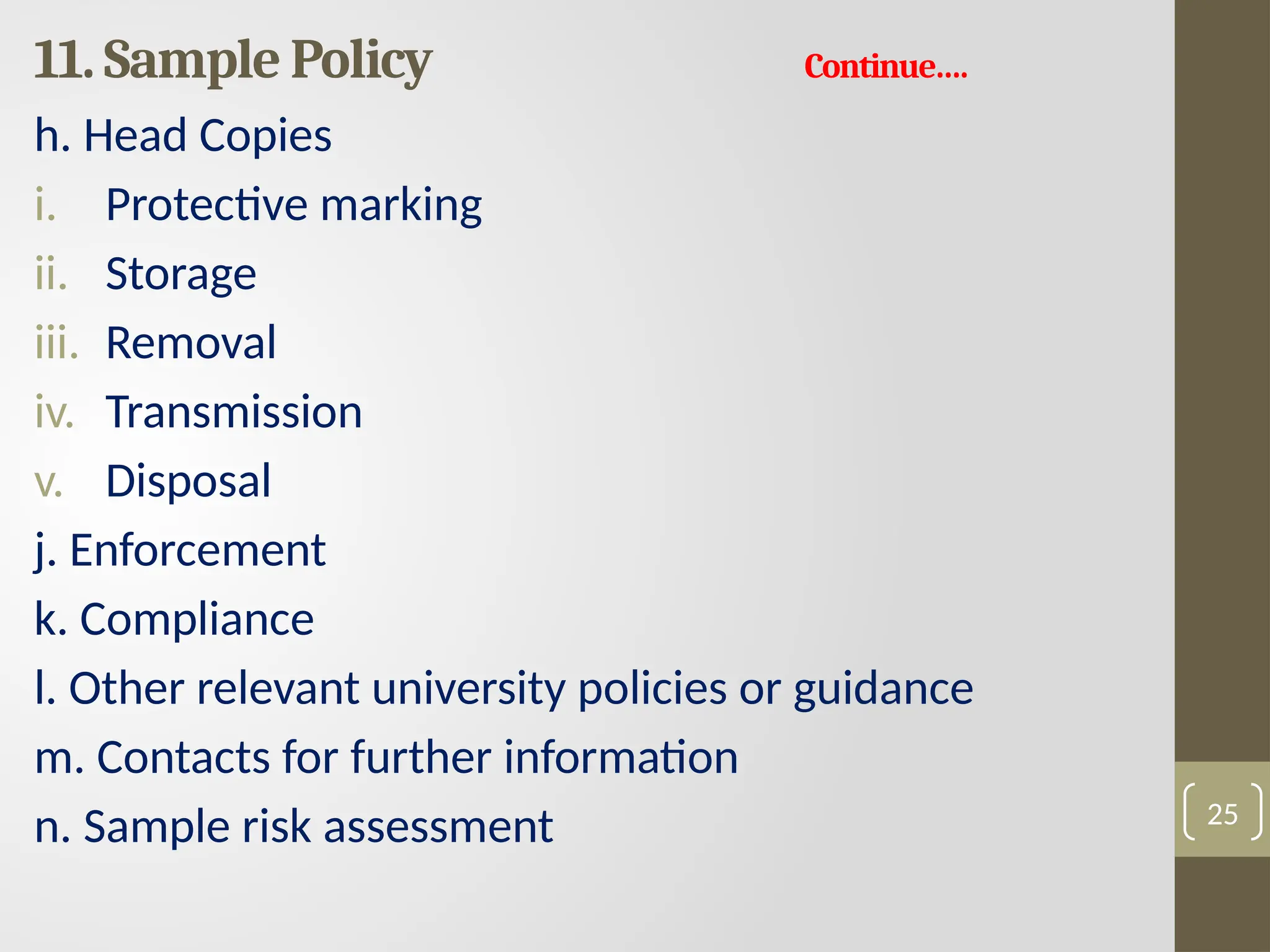 11. Sample Policy Continue….
h. Head Copies
i. Protective marking
ii. Storage
iii. Removal
iv. Transmission
v. Disposal
j. Enforcement
k. Compliance
l. Other relevant university policies or guidance
m. Contacts for further information
n. Sample risk assessment 25
 