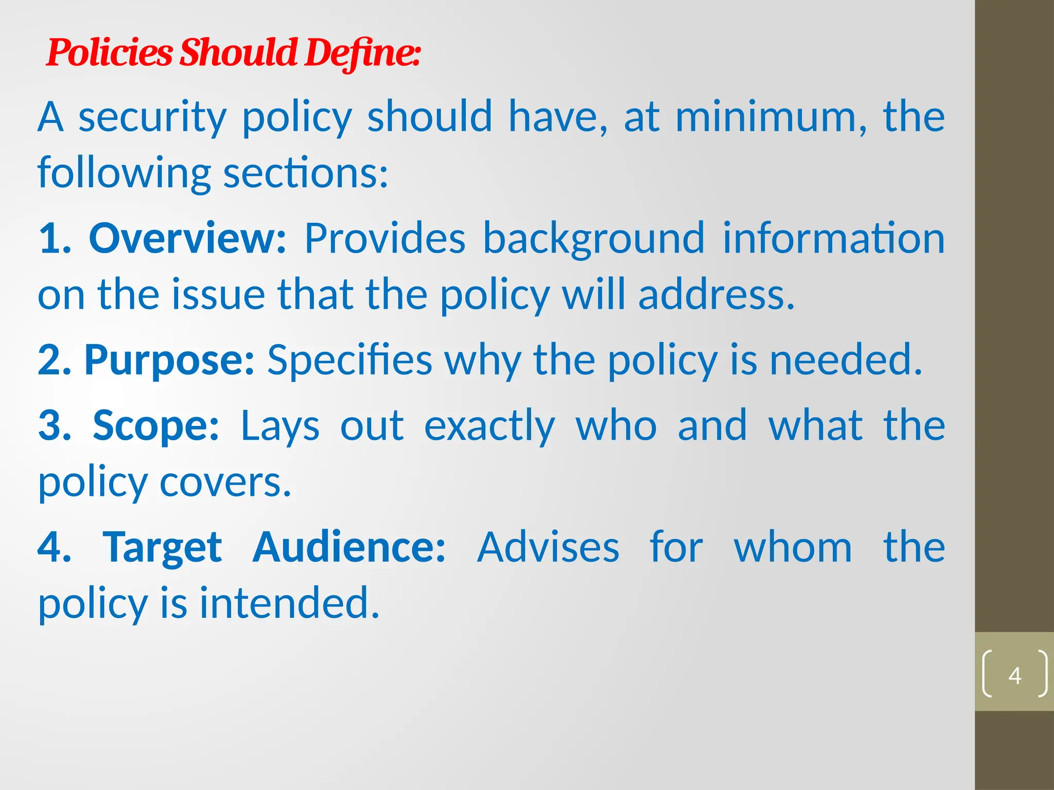 PoliciesShouldDefine:
A security policy should have, at minimum, the
following sections:
1. Overview: Provides background information
on the issue that the policy will address.
2. Purpose: Specifies why the policy is needed.
3. Scope: Lays out exactly who and what the
policy covers.
4. Target Audience: Advises for whom the
policy is intended.
4
 
