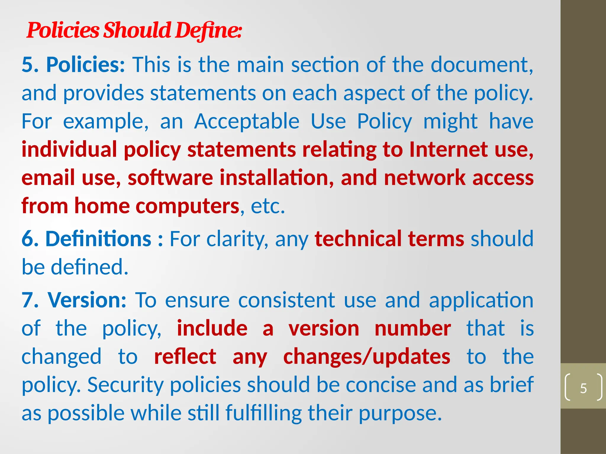 PoliciesShouldDefine:
5. Policies: This is the main section of the document,
and provides statements on each aspect of the policy.
For example, an Acceptable Use Policy might have
individual policy statements relating to Internet use,
email use, software installation, and network access
from home computers, etc.
6. Definitions : For clarity, any technical terms should
be defined.
7. Version: To ensure consistent use and application
of the policy, include a version number that is
changed to reflect any changes/updates to the
policy. Security policies should be concise and as brief
as possible while still fulfilling their purpose.
5
 