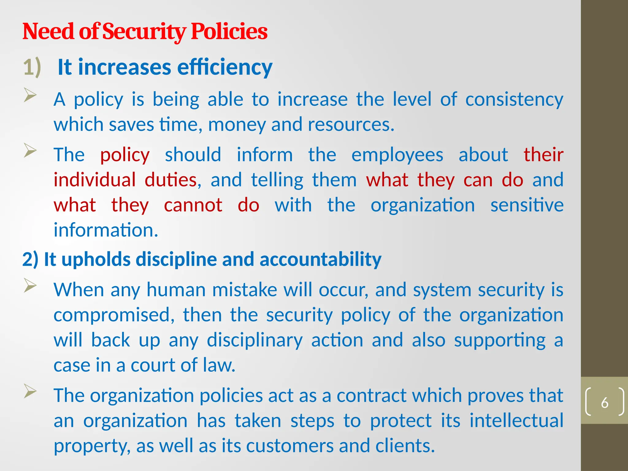 NeedofSecurityPolicies
1) It increases efficiency
 A policy is being able to increase the level of consistency
which saves time, money and resources.
 The policy should inform the employees about their
individual duties, and telling them what they can do and
what they cannot do with the organization sensitive
information.
2) It upholds discipline and accountability
 When any human mistake will occur, and system security is
compromised, then the security policy of the organization
will back up any disciplinary action and also supporting a
case in a court of law.
 The organization policies act as a contract which proves that
an organization has taken steps to protect its intellectual
property, as well as its customers and clients.
6
 
