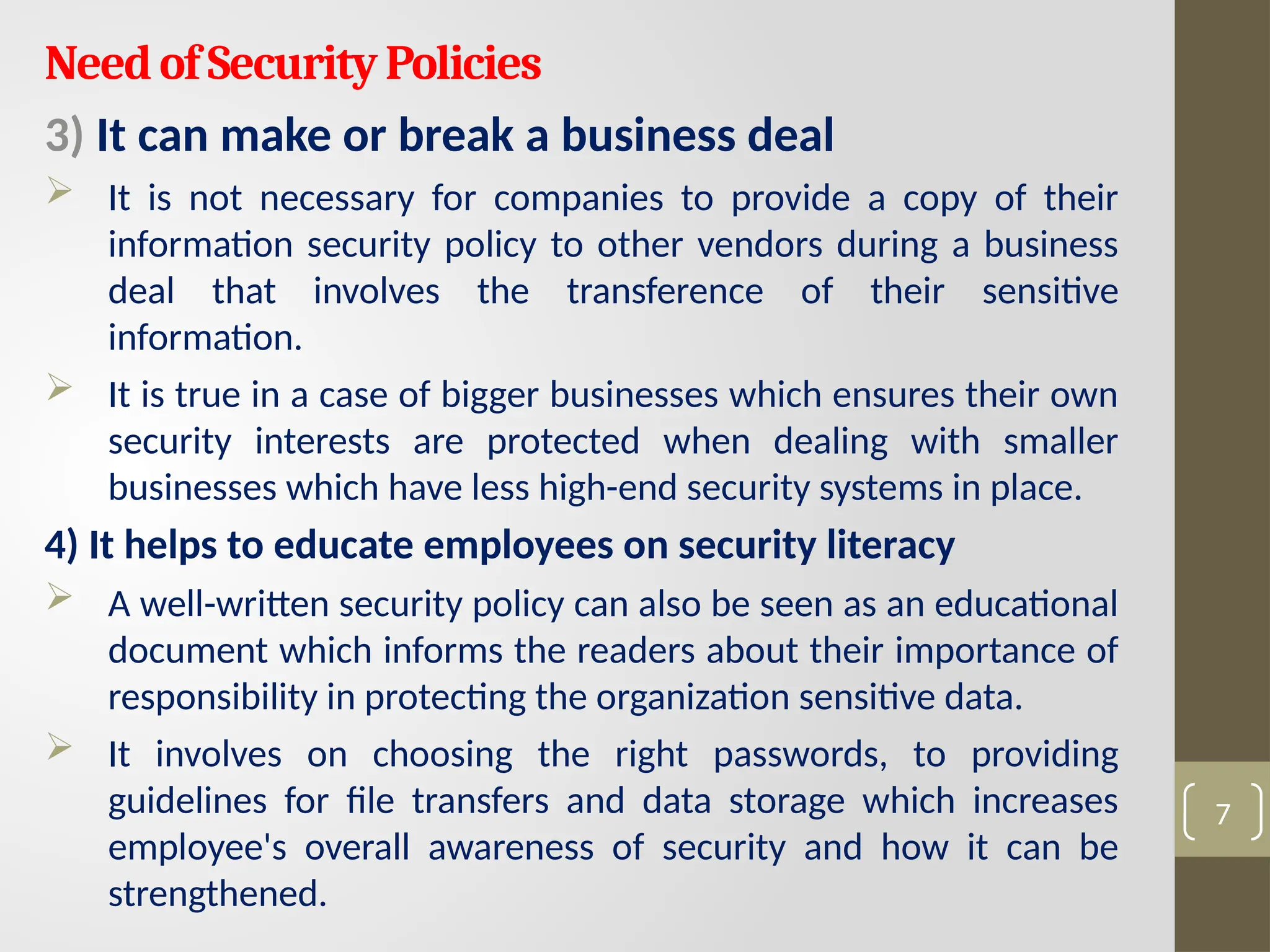 NeedofSecurityPolicies
3) It can make or break a business deal
 It is not necessary for companies to provide a copy of their
information security policy to other vendors during a business
deal that involves the transference of their sensitive
information.
 It is true in a case of bigger businesses which ensures their own
security interests are protected when dealing with smaller
businesses which have less high-end security systems in place.
4) It helps to educate employees on security literacy
 A well-written security policy can also be seen as an educational
document which informs the readers about their importance of
responsibility in protecting the organization sensitive data.
 It involves on choosing the right passwords, to providing
guidelines for file transfers and data storage which increases
employee's overall awareness of security and how it can be
strengthened.
7
 