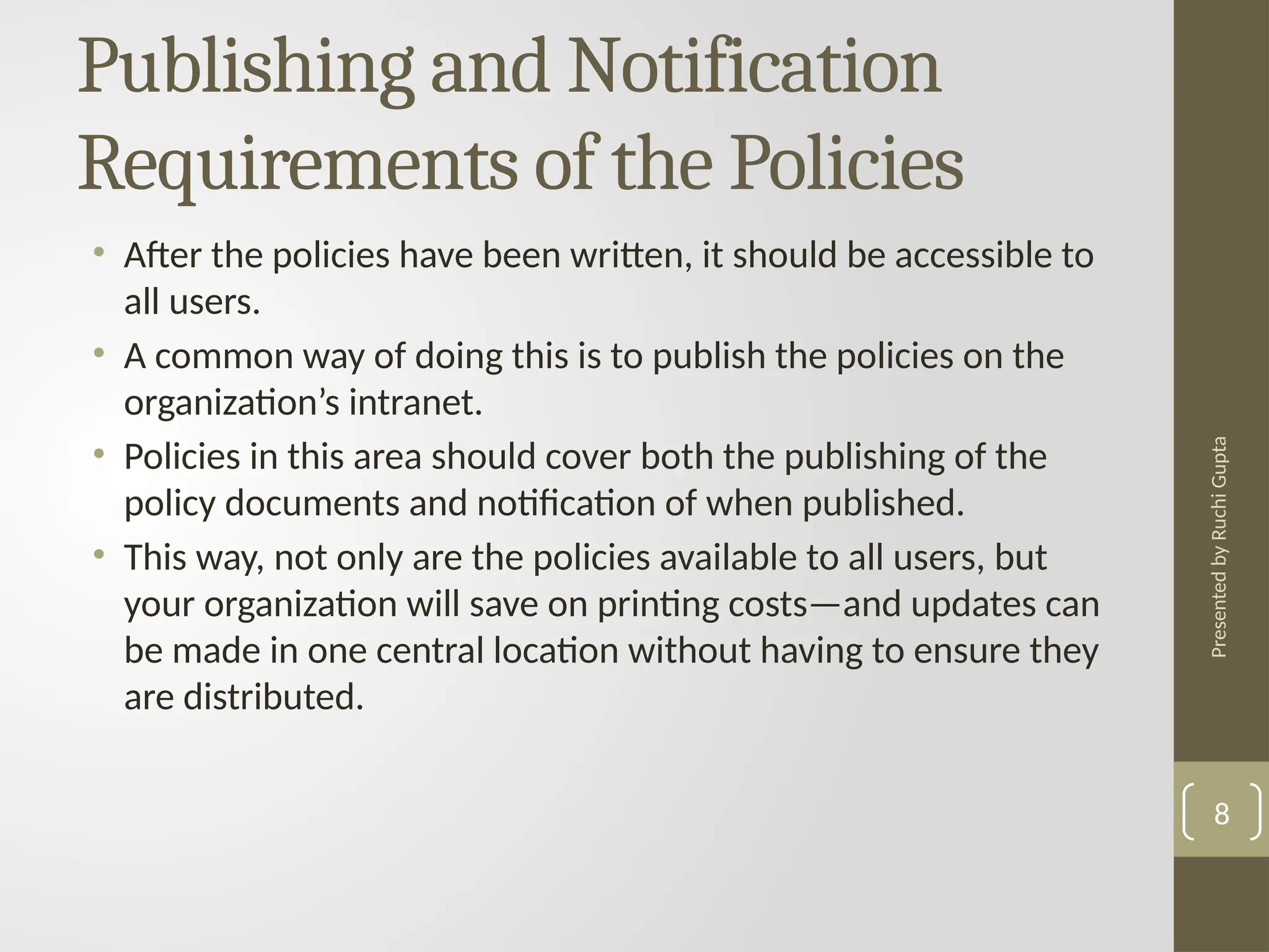 Presented
by
Ruchi
Gupta
Publishing and Notification
Requirements of the Policies
• After the policies have been written, it should be accessible to
all users.
• A common way of doing this is to publish the policies on the
organization’s intranet.
• Policies in this area should cover both the publishing of the
policy documents and notification of when published.
• This way, not only are the policies available to all users, but
your organization will save on printing costs—and updates can
be made in one central location without having to ensure they
are distributed.
8
 