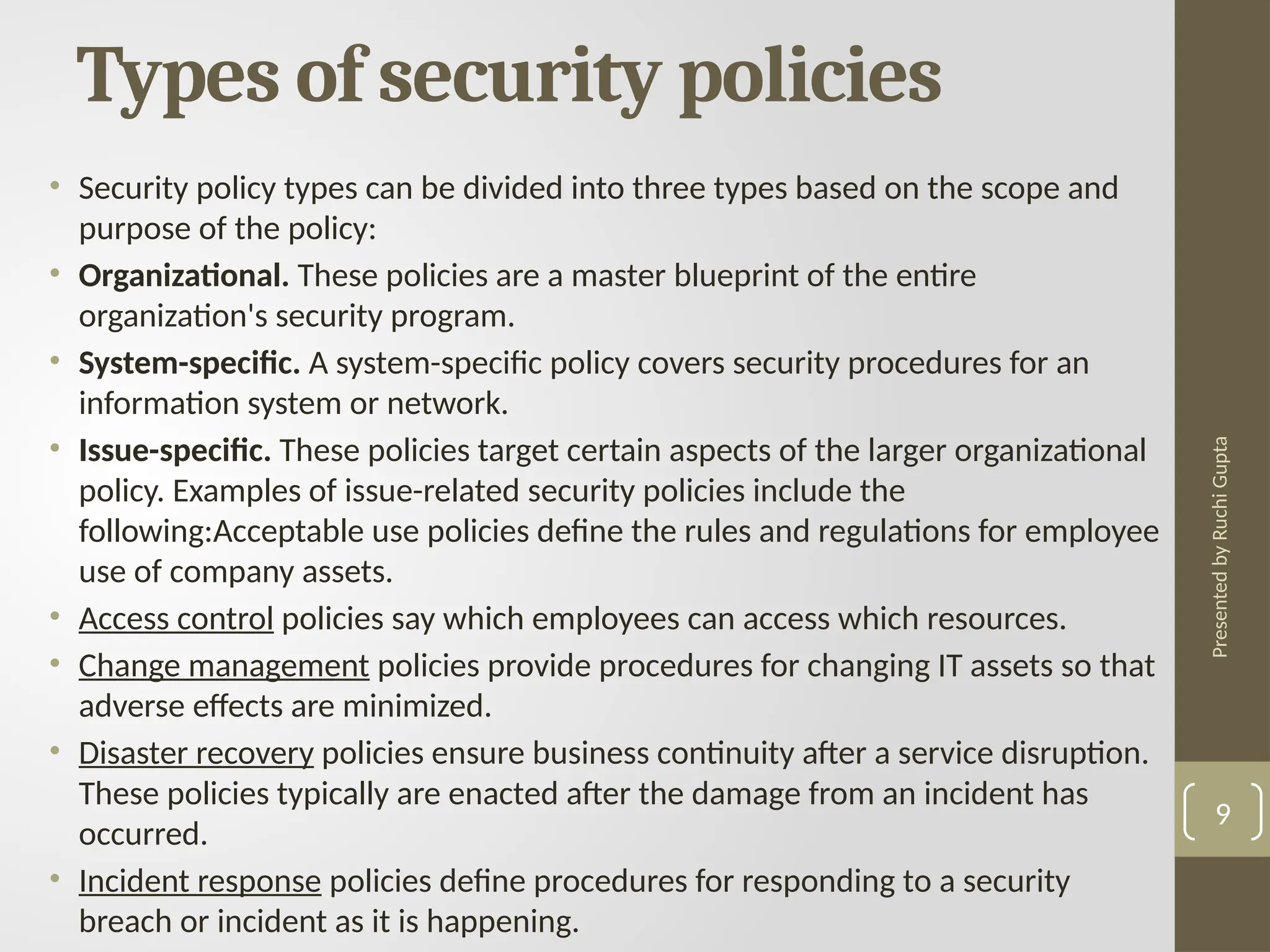Presented
by
Ruchi
Gupta
Types of security policies
• Security policy types can be divided into three types based on the scope and
purpose of the policy:
• Organizational. These policies are a master blueprint of the entire
organization's security program.
• System-specific. A system-specific policy covers security procedures for an
information system or network.
• Issue-specific. These policies target certain aspects of the larger organizational
policy. Examples of issue-related security policies include the
following:Acceptable use policies define the rules and regulations for employee
use of company assets.
• Access control policies say which employees can access which resources.
• Change management policies provide procedures for changing IT assets so that
adverse effects are minimized.
• Disaster recovery policies ensure business continuity after a service disruption.
These policies typically are enacted after the damage from an incident has
occurred.
• Incident response policies define procedures for responding to a security
breach or incident as it is happening.
9
 