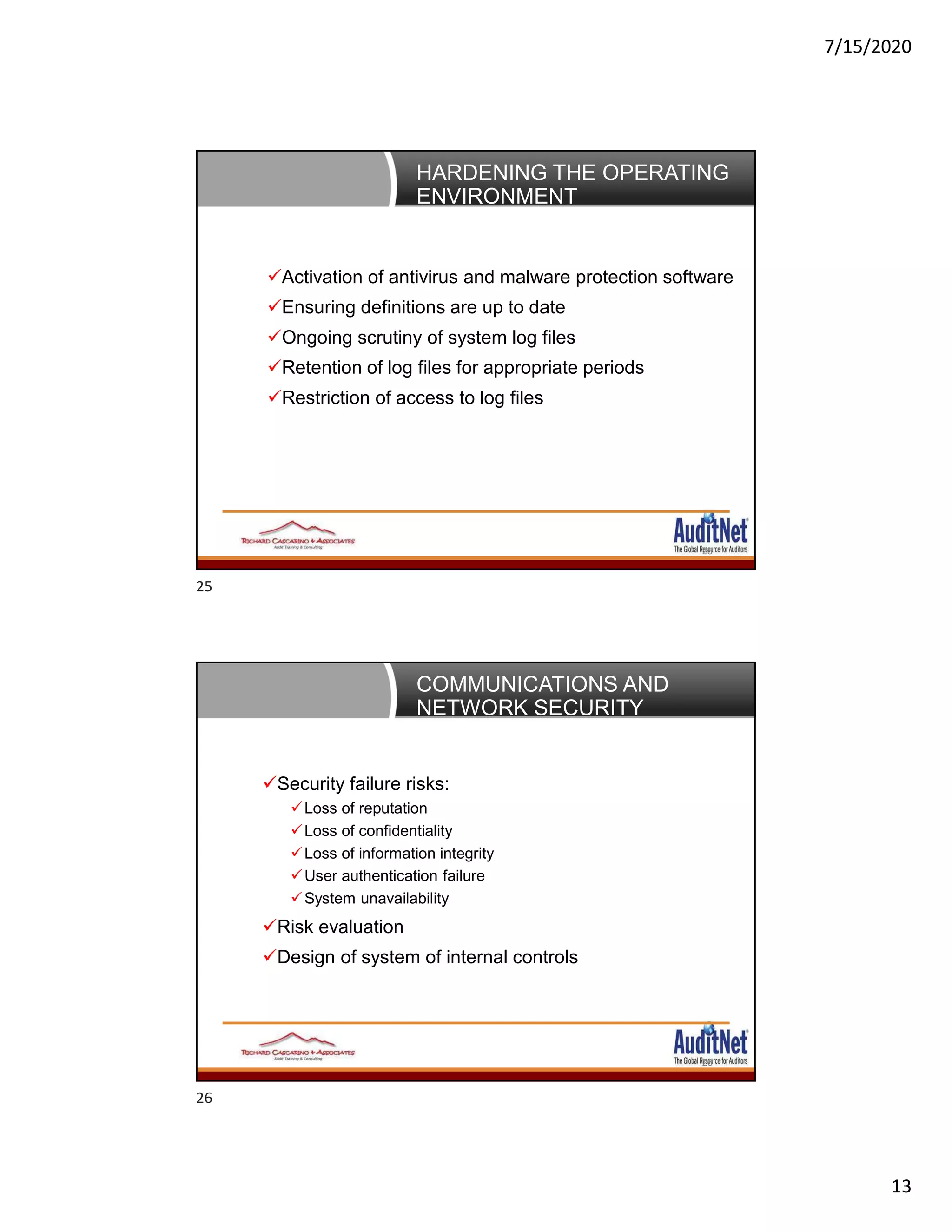 7/15/2020
13
HARDENING THE OPERATING
ENVIRONMENT
25
Activation of antivirus and malware protection software
Ensuring definitions are up to date
Ongoing scrutiny of system log files
Retention of log files for appropriate periods
Restriction of access to log files
COMMUNICATIONS AND
NETWORK SECURITY
26
Security failure risks:
Loss of reputation
Loss of confidentiality
Loss of information integrity
User authentication failure
System unavailability
Risk evaluation
Design of system of internal controls
25
26
 