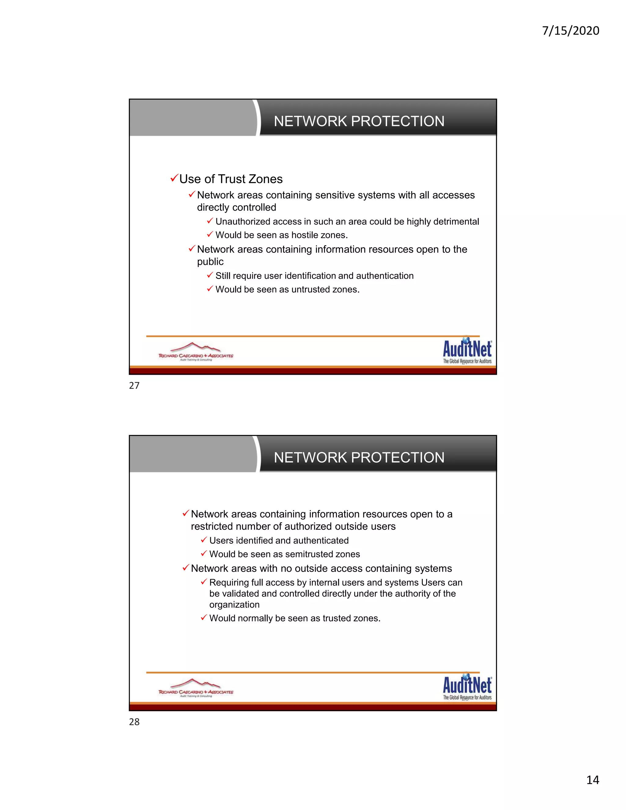 7/15/2020
14
NETWORK PROTECTION
27
Use of Trust Zones
Network areas containing sensitive systems with all accesses
directly controlled
 Unauthorized access in such an area could be highly detrimental
 Would be seen as hostile zones.
Network areas containing information resources open to the
public
 Still require user identification and authentication
 Would be seen as untrusted zones.
NETWORK PROTECTION
28
Network areas containing information resources open to a
restricted number of authorized outside users
 Users identified and authenticated
 Would be seen as semitrusted zones
Network areas with no outside access containing systems
 Requiring full access by internal users and systems Users can
be validated and controlled directly under the authority of the
organization
 Would normally be seen as trusted zones.
27
28
 