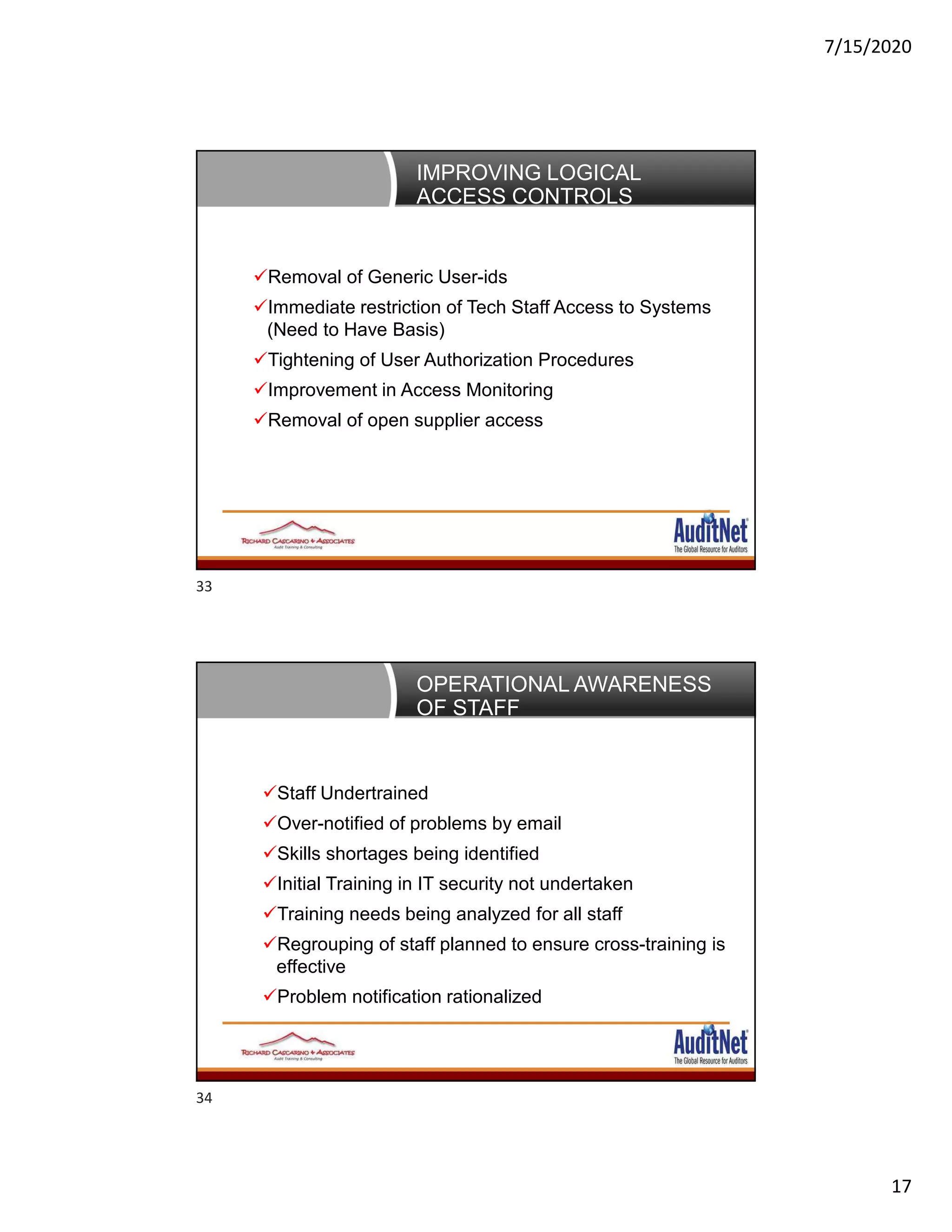 7/15/2020
17
IMPROVING LOGICAL
ACCESS CONTROLS
Removal of Generic User-ids
Immediate restriction of Tech Staff Access to Systems
(Need to Have Basis)
Tightening of User Authorization Procedures
Improvement in Access Monitoring
Removal of open supplier access
OPERATIONAL AWARENESS
OF STAFF
Staff Undertrained
Over-notified of problems by email
Skills shortages being identified
Initial Training in IT security not undertaken
Training needs being analyzed for all staff
Regrouping of staff planned to ensure cross-training is
effective
Problem notification rationalized
33
34
 