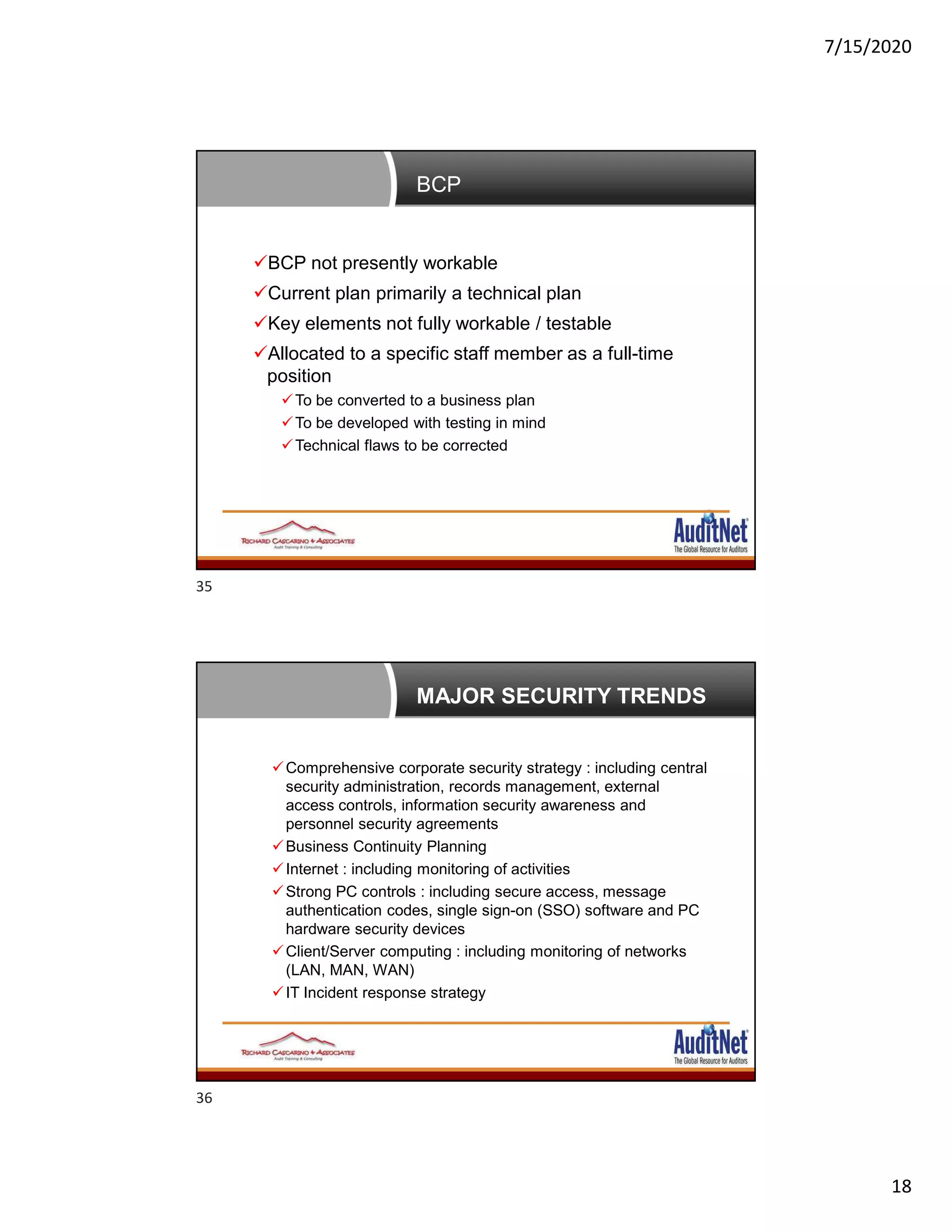 7/15/2020
18
BCP
BCP not presently workable
Current plan primarily a technical plan
Key elements not fully workable / testable
Allocated to a specific staff member as a full-time
position
To be converted to a business plan
To be developed with testing in mind
Technical flaws to be corrected
MAJOR SECURITY TRENDS
Comprehensive corporate security strategy : including central
security administration, records management, external
access controls, information security awareness and
personnel security agreements
Business Continuity Planning
Internet : including monitoring of activities
Strong PC controls : including secure access, message
authentication codes, single sign-on (SSO) software and PC
hardware security devices
Client/Server computing : including monitoring of networks
(LAN, MAN, WAN)
IT Incident response strategy
35
36
 
