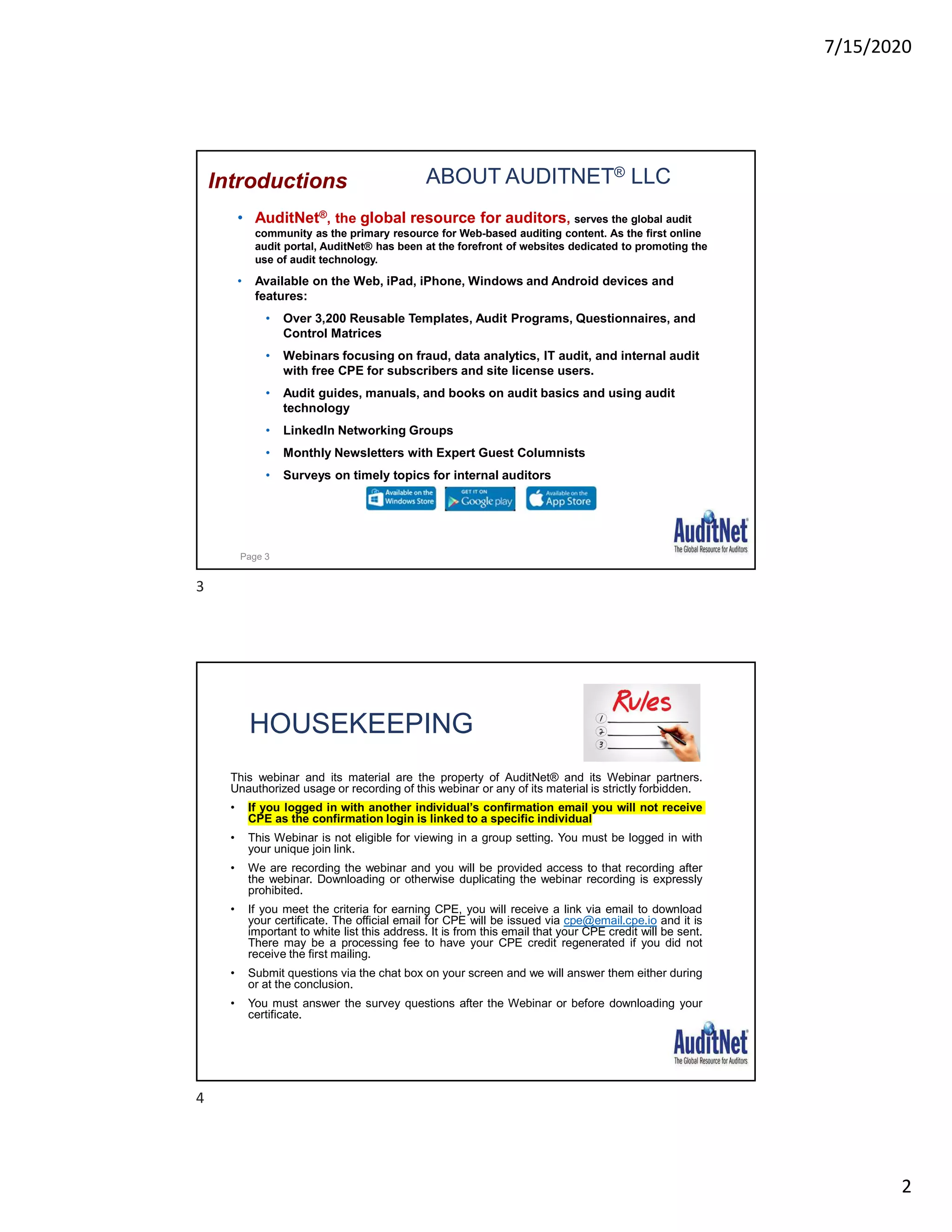 7/15/2020
2
ABOUT AUDITNET® LLC
• AuditNet®, the global resource for auditors, serves the global audit
community as the primary resource for Web-based auditing content. As the first online
audit portal, AuditNet® has been at the forefront of websites dedicated to promoting the
use of audit technology.
• Available on the Web, iPad, iPhone, Windows and Android devices and
features:
• Over 3,200 Reusable Templates, Audit Programs, Questionnaires, and
Control Matrices
• Webinars focusing on fraud, data analytics, IT audit, and internal audit
with free CPE for subscribers and site license users.
• Audit guides, manuals, and books on audit basics and using audit
technology
• LinkedIn Networking Groups
• Monthly Newsletters with Expert Guest Columnists
• Surveys on timely topics for internal auditors
Introductions
Page 3
HOUSEKEEPING
This webinar and its material are the property of AuditNet® and its Webinar partners.
Unauthorized usage or recording of this webinar or any of its material is strictly forbidden.
• If you logged in with another individual’s confirmation email you will not receive
CPE as the confirmation login is linked to a specific individual
• This Webinar is not eligible for viewing in a group setting. You must be logged in with
your unique join link.
• We are recording the webinar and you will be provided access to that recording after
the webinar. Downloading or otherwise duplicating the webinar recording is expressly
prohibited.
• If you meet the criteria for earning CPE, you will receive a link via email to download
your certificate. The official email for CPE will be issued via cpe@email.cpe.io and it is
important to white list this address. It is from this email that your CPE credit will be sent.
There may be a processing fee to have your CPE credit regenerated if you did not
receive the first mailing.
• Submit questions via the chat box on your screen and we will answer them either during
or at the conclusion.
• You must answer the survey questions after the Webinar or before downloading your
certificate.
3
4
 