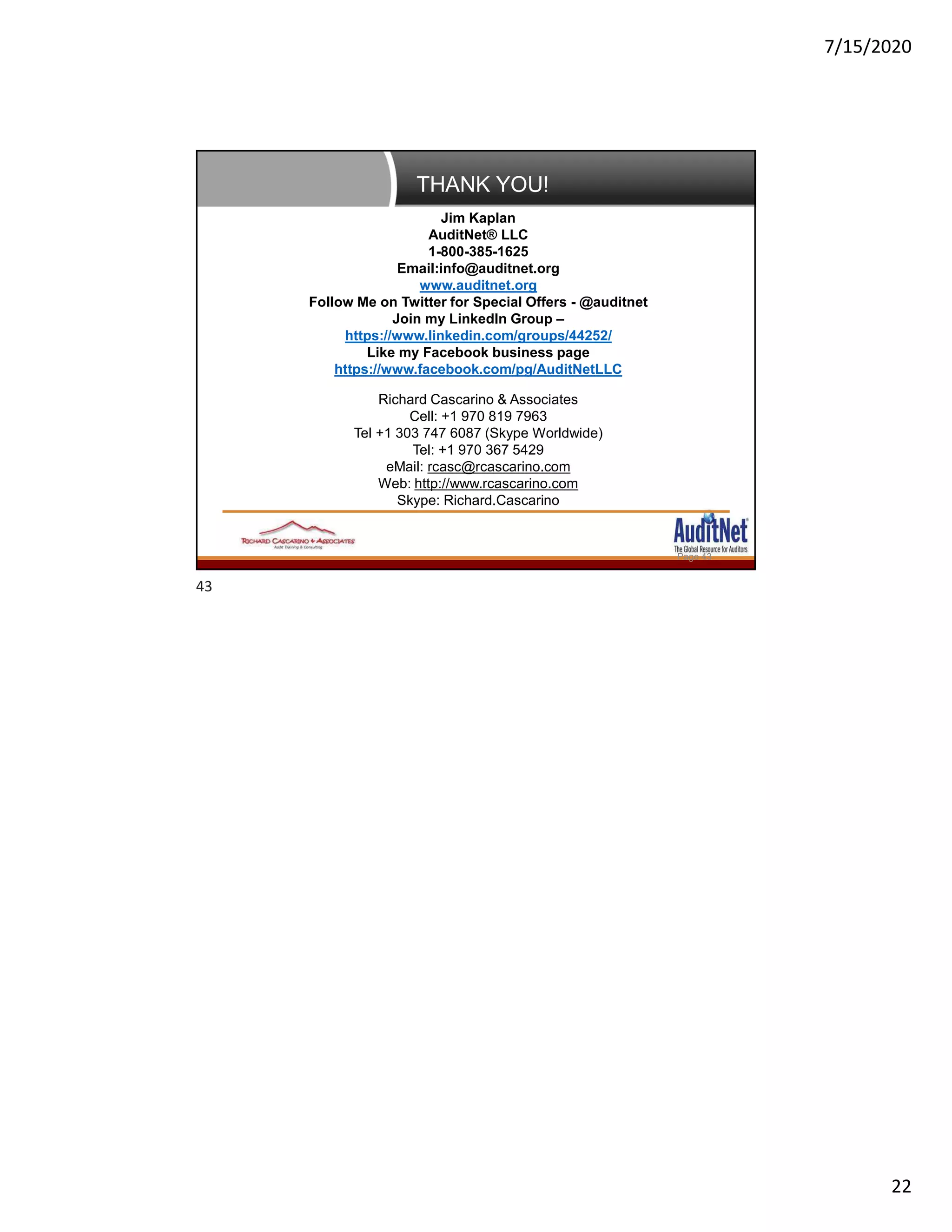 7/15/2020
22
THANK YOU!
Page 43
Jim Kaplan
AuditNet® LLC
1-800-385-1625
Email:info@auditnet.org
www.auditnet.org
Follow Me on Twitter for Special Offers - @auditnet
Join my LinkedIn Group –
https://www.linkedin.com/groups/44252/
Like my Facebook business page
https://www.facebook.com/pg/AuditNetLLC
Richard Cascarino & Associates
Cell: +1 970 819 7963
Tel +1 303 747 6087 (Skype Worldwide)
Tel: +1 970 367 5429
eMail: rcasc@rcascarino.com
Web: http://www.rcascarino.com
Skype: Richard.Cascarino
43
 