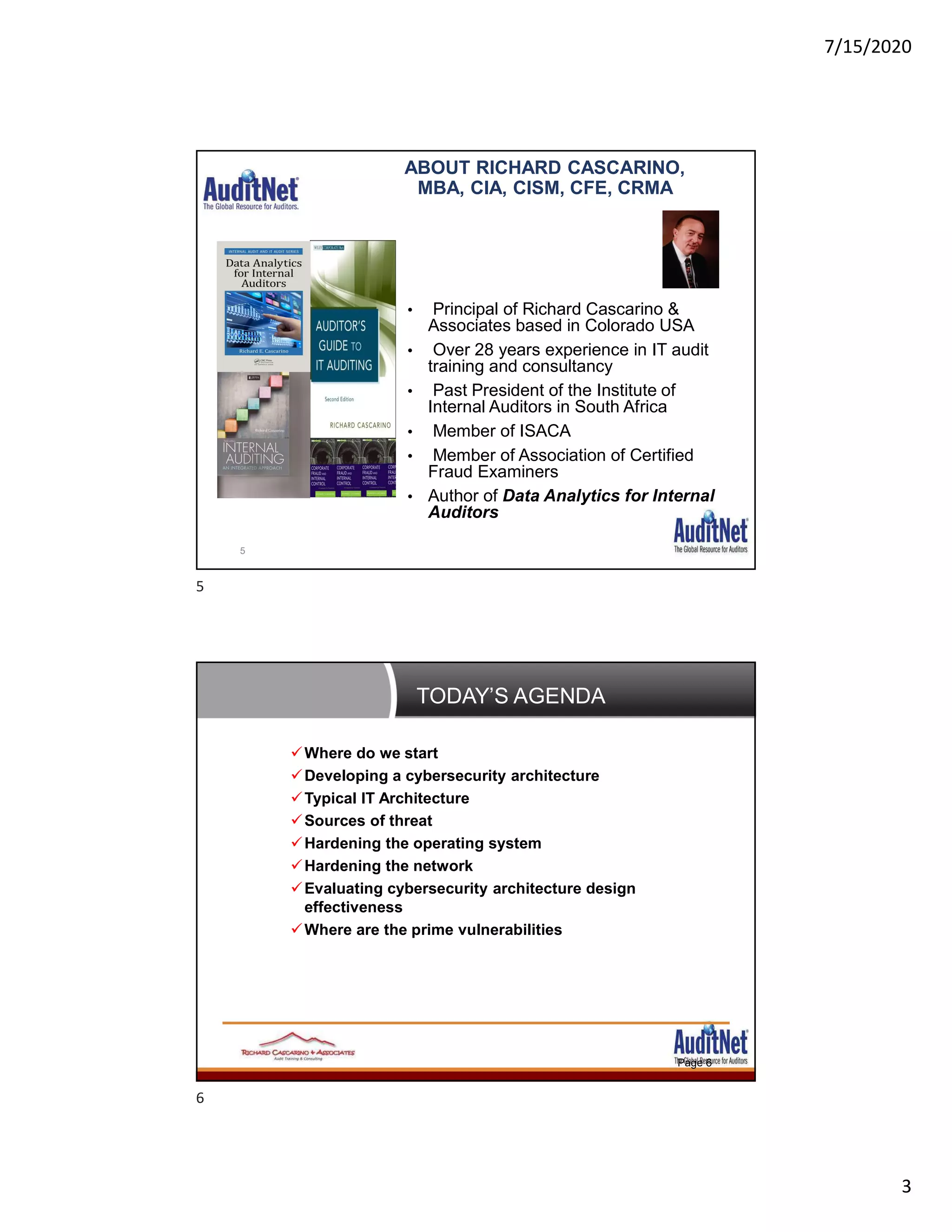 7/15/2020
3
ABOUT RICHARD CASCARINO,
MBA, CIA, CISM, CFE, CRMA
• Principal of Richard Cascarino &
Associates based in Colorado USA
• Over 28 years experience in IT audit
training and consultancy
• Past President of the Institute of
Internal Auditors in South Africa
• Member of ISACA
• Member of Association of Certified
Fraud Examiners
• Author of Data Analytics for Internal
Auditors
5
TODAY’S AGENDA
Page 6
Where do we start
Developing a cybersecurity architecture
Typical IT Architecture
Sources of threat
Hardening the operating system
Hardening the network
Evaluating cybersecurity architecture design
effectiveness
Where are the prime vulnerabilities
5
6
 