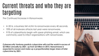 Current threats and who they are
targeting
The Continued Increase in Ransomware.
• In 2016, a business fell victim to ransomware every 40 seconds.
• 70% of all malware attacks last year were ransomware.
• 91% of cyberattacks begin with spear phishing email, which are
commonly used to infect organizations with ransomware.
Cybersecurity Ventures predicts cybercrime will cost the world in excess of
$6 trillion annually by 2021, up from $3 trillion in 2015. Ransomware is
expected to worsen and make up a proportionately larger share of total
cybercrime by 2021.
 