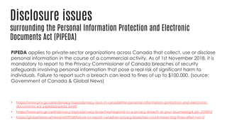 Disclosure issues
surrounding the Personal Information Protection and Electronic
Documents Act (PIPEDA)
PIPEDA applies to private-sector organizations across Canada that collect, use or disclose
personal information in the course of a commercial activity. As of 1st November 2018, it is
mandatory to report to the Privacy Commissioner of Canada breaches of security
safeguards involving personal information that pose a real risk of significant harm to
individuals. Failure to report such a breach can lead to fines of up to $100,000. (source:
Government of Canada & Global News)
•
•
•
 