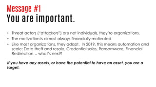 Message #1
You are important.
• Threat actors (“attackers”) are not individuals, they’re organizations.
• The motivation is almost always financially motivated.
• Like most organizations, they adapt. In 2019, this means automation and
scale: Data theft and resale, Credential sales, Ransomware, Financial
Redirection… what’s next?
If you have any assets, or have the potential to have an asset, you are a
target.
 