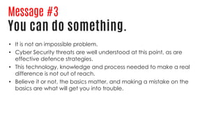 Message #3
You can do something.
• It is not an impossible problem.
• Cyber Security threats are well understood at this point, as are
effective defence strategies.
• This technology, knowledge and process needed to make a real
difference is not out of reach.
• Believe it or not, the basics matter, and making a mistake on the
basics are what will get you into trouble.
 