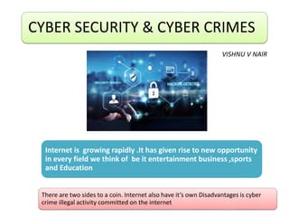 CYBER SECURITY & CYBER CRIMES
Internet is growing rapidly .It has given rise to new opportunity
in every field we think of be it entertainment business ,sports
and Education
There are two sides to a coin. Internet also have it’s own Disadvantages is cyber
crime illegal activity committed on the internet
VISHNU V NAIR
 