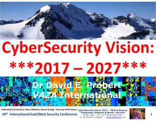 CyberSecurity Vision:CyberSecurity Vision:
***2017***2017 –– 2027***2027***
1
CyberSecurity Vision: 2017CyberSecurity Vision: 2017 –– 2027 & Beyond2027 & Beyond
“Integrated, Adaptive & Neural Security”“Integrated, Adaptive & Neural Security”
- Rome, Italy – 21st-22nd November 2016 -
© Dr David E. Probert : www.VAZA.com ©
34th International East/West Security Conference
***2017***2017 –– 2027***2027***
Dr David E. ProbertDr David E. Probert
VAZAVAZA InternationalInternational
Dr David E. ProbertDr David E. Probert
VAZAVAZA InternationalInternational
Dedicated to GrandDedicated to Grand--Sons: Ethan, Matthew, Roscoe & HughSons: Ethan, Matthew, Roscoe & Hugh –– Securing YOUR Future!Securing YOUR Future!
 