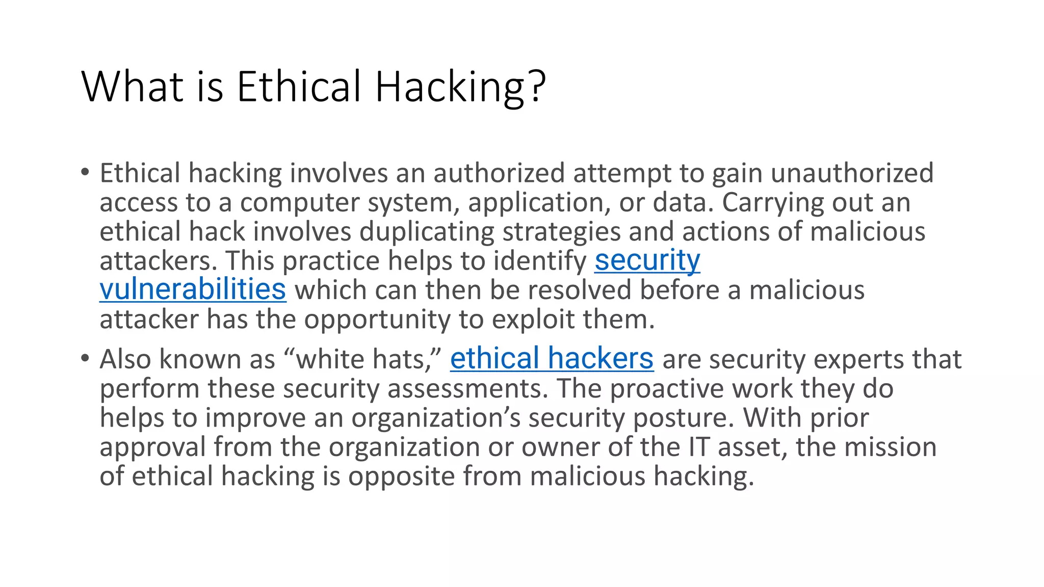 What is Ethical Hacking?
• Ethical hacking involves an authorized attempt to gain unauthorized
access to a computer system, application, or data. Carrying out an
ethical hack involves duplicating strategies and actions of malicious
attackers. This practice helps to identify security
vulnerabilities which can then be resolved before a malicious
attacker has the opportunity to exploit them.
• Also known as “white hats,” ethical hackers are security experts that
perform these security assessments. The proactive work they do
helps to improve an organization’s security posture. With prior
approval from the organization or owner of the IT asset, the mission
of ethical hacking is opposite from malicious hacking.
 
