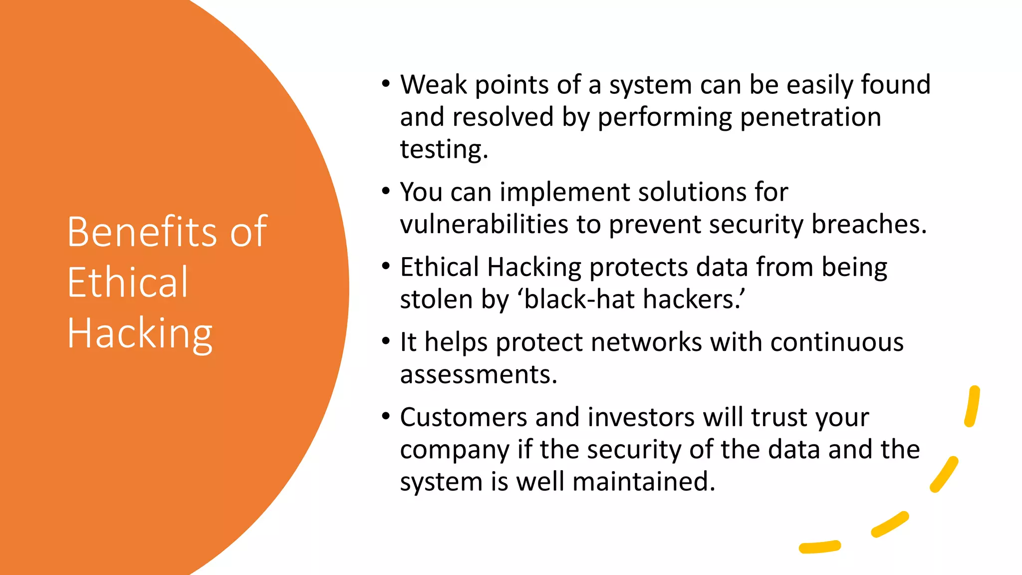 Benefits of
Ethical
Hacking
• Weak points of a system can be easily found
and resolved by performing penetration
testing.
• You can implement solutions for
vulnerabilities to prevent security breaches.
• Ethical Hacking protects data from being
stolen by ‘black-hat hackers.’
• It helps protect networks with continuous
assessments.
• Customers and investors will trust your
company if the security of the data and the
system is well maintained.
 