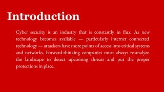 Introduction
Cyber security is an industry that is constantly in flux. As new
technology becomes available — particularly internet connected
technology — attackers have more points of access into critical systems
and networks. Forward-thinking companies must always re-analyze
the landscape to detect upcoming threats and put the proper
protections in place.
 