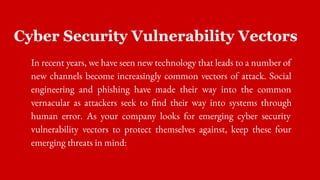 Cyber Security Vulnerability Vectors
In recent years, we have seen new technology that leads to a number of
new channels become increasingly common vectors of attack. Social
engineering and phishing have made their way into the common
vernacular as attackers seek to find their way into systems through
human error. As your company looks for emerging cyber security
vulnerability vectors to protect themselves against, keep these four
emerging threats in mind:
 