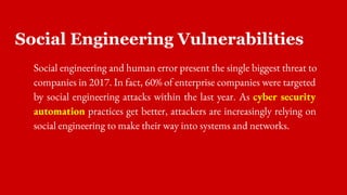 Social Engineering Vulnerabilities
Social engineering and human error present the single biggest threat to
companies in 2017. In fact, 60% of enterprise companies were targeted
by social engineering attacks within the last year. As cyber security
automation practices get better, attackers are increasingly relying on
social engineering to make their way into systems and networks.
 