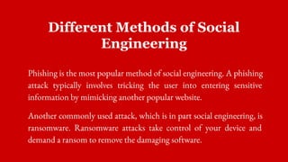 Different Methods of Social
Engineering
Phishing is the most popular method of social engineering. A phishing
attack typically involves tricking the user into entering sensitive
information by mimicking another popular website.
Another commonly used attack, which is in part social engineering, is
ransomware. Ransomware attacks take control of your device and
demand a ransom to remove the damaging software.
 
